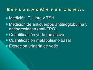 Exploración funcional Medición  T 4  Libre y TSH Medición de anticuerpos antitiroglobulina y antiperoxidasa (anti-TPO) Cuantificación yodo radiactivo Cuantificación metabolismo basal Excreción urinaria de yodo 