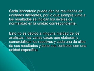 Cada laboratorio puede dar los resultados en unidades diferentes, por lo que siempre junto a los resultados se indican los niveles de normalidad en la unidad correspondiente. Esto no es debido a ninguna maldad de los analistas: hay varias casas que elaboran y comercializan los reactivos y cada una de ellas da sus resultados y tiene sus controles con una unidad especifica. 