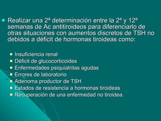 Realizar una 2ª determinación entre la 2ª y 12ª semanas de Ac antitiroideos para diferenciarlo de otras situaciones con aumentos discretos de TSH no debidos a déficit de hormonas tiroideas como: Insuficiencia renal Déficit de glucocorticoides Enfermedades psiquiatritas agudas Errores de laboratorio Adenoma productor de TSH Estados de resistencia a hormonas tiroideas Recuperación de una enfermedad no tiroidea. 