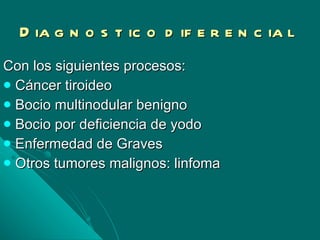 Diagnostico diferencial Con los siguientes procesos: Cáncer tiroideo Bocio multinodular benigno Bocio por deficiencia de yodo Enfermedad de Graves  Otros tumores malignos: linfoma 