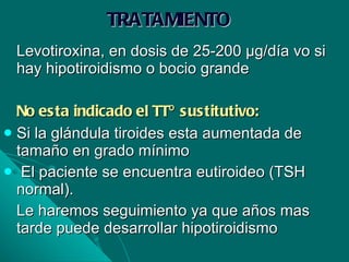 TRATAMIENTO Levotiroxina, en dosis de 25-200 µg/día vo si hay hipotiroidismo o bocio grande No esta indicado el TTº sustitutivo: Si la glándula tiroides esta aumentada de tamaño en grado mínimo  El paciente se encuentra eutiroideo (TSH normal). Le haremos seguimiento ya que años mas tarde puede desarrollar hipotiroidismo 