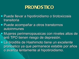 PRONOSTICO Puede llevar a hipotiroidismo o tirotoxicosis transitoria Puede acompañar a otros transtornos autoinmunes Mujeres perimenopausicas con niveles altos de anti TPO tienen riesgo de depresión. La tiroiditis de Hashimoto tiene un excelente pronostico ya que permanece estable por años o avanza lentamente al hipotiroidismo. 