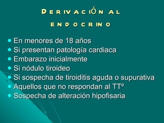 Derivación al endocrino En menores de 18 años Si presentan patología cardiaca Embarazo inicialmente Si nódulo tiroideo Si sospecha de tiroiditis aguda o supurativa Aquellos que no respondan al TTº Sospecha de alteración hipofisaria 