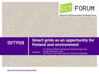 Smart grids as an opportunity for
Finland and environment
            Dr. Johanna Kirkinen, Energy and Climate Change Lead
            Energy Programme, Sitra
5/10/2011
            ECT Forum, The Finnish Society of Electronics Engineers
 