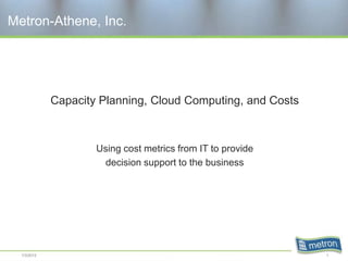 Metron-Athene, Inc.




             Capacity Planning, Cloud Computing, and Costs



                     Using cost metrics from IT to provide
                       decision support to the business




  1/3/2012                                                   1
 