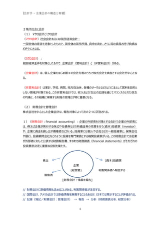 [会計学 - 企業会計の構造と特質]




２現代社会と会計
（１） マクロ会計とミクロ会計
（マクロ会計）社会会計あるいは国民経済会計：
一国全体の経済を対象としたもので、国全体の国民所得、資金の流れ、さらに国の資産お呼び負債な
どが中心となる。


（ミクロ会計）：
個別経済主体を対象としたもので、企業会計（営利会計）と（非営利会計）がある。


（企業会計）は、個人企業をはじめ種々の会社形態のうちで株式会社を典型とする会社が中心とな
る。


（非営利会計）は家計、学校、病院、地方自治体、各種のサークルなどのように主として営利を目的と
しない領域が対象である。この非営利会計では、収入および支出の記録を通じてバランスのとれた収支
の均衡と、その組織に帰属する財産の管理とが特に重要となる。


（２） 財務会計と管理会計
株式会社を中心とした企業会計は、報告対象によって次の２つに区別される。


１）（財務会計：financial accounting）：企業の外部者を対象とする会計で企業の外部者に
は、例えば企業が発行する株式や社債券などの有価証券の売買を行う(資本)投資家（investor）
や、企業に資金を貸し出す債権者などがいる。投資家には個人や会社などの一般投資家と、保険会社
や銀行、投資顧問会社などのように投資を専門業務とする機関投資家がいる。この財務会計では起業
が外部者に対して公表する財務報告書、すなわち財務諸表（financial statements）がそれぞれの
投資意思決定に重要な役割を果たす。




           株主                         (資本)投資家
                       企業
                      (経営者)        利害関係者へ報告する
           債権者
                  [財務会計：情報を報告]


// 財務会計に原価情報も含めることがある。利害関係者が注目する。
// 国際会計、アメリカ会計では原価情報を無視することもあるが、日本では開示することが評価される。
// 記録（簿記／財務会計：管理会計） → 報告 → 分析（財務諸表分析、経営分析）


                            4
 