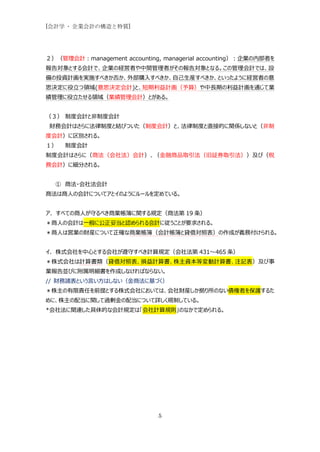 [会計学 - 企業会計の構造と特質]




２）（管理会計：management accounting, managerial accounting）：企業の内部者を
報告対象とする会計で、企業の経営者や中間管理者がその報告対象となる。この管理会計では、設
備の投資計画を実施すべきか否か、外部購入すべきか、自己生産すべきか、といったように経営者の意
思決定に役立つ領域(意思決定会計)と、短期利益計画（予算）や中長期の利益計画を通じて業
績管理に役立たせる領域（業績管理会計）とがある。


（３） 制度会計と非制度会計
 財務会計はさらに法律制度と結びついた（制度会計）と、法律制度と直接的に関係しないと（非制
度会計）に区別される。
１）   制度会計
制度会計はさらに（商法（会社法）会計）、（金融商品取引法（旧証券取引法））及び（税
務会計）に細分される。


  ① 商法・会社法会計
商法は商人の会計についてアとイのようにルールを定めている。


ア. すべての商人が守るべき商業帳簿に関する規定（商法第 19 条）
＊商人の会計は一般に公正妥当と認められる会計に従うことが要求される。
＊商人は営業の財産について正確な商業帳簿（会計帳簿と貸借対照表）の作成が義務付けられる。


イ．株式会社を中心とする会社が遵守すべき計算規定（会社法第 431～465 条）
＊株式会社は計算書類（貸借対照表、損益計算書、株主資本等変動計算書、注記表）及び事
業報告並びに附属明細書を作成しなければならない。
// 財務諸表という言い方はしない（金商法に基づく）
＊株主の有限責任を前提とする株式会社においては、会社財産しか拠り所のない債権者を保護するた
めに、株主の配当に関して過剰金の配当について詳しく規制している。
*会社法に関連した具体的な会計規定は「会社計算規則」のなかで定められる。




                              5
 