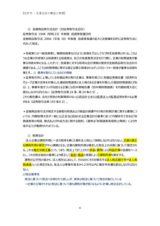 [会計学 - 企業会計の構造と特質]




  ② 金融商品取引法会計（旧証券取引法会計）
証券取引法 1948（昭和 23）年制度 投資家保護目的
金融商品取引法 2006（平成 18）年制度 投資家保護の拡大と法整備を目的に証券取引法に
代わって制定。


＊投資家には一般投資家と、機関投資家などのように投資をプロとして行う特定投資家とがいる。このよ
うな企業の外部者たる投資家たる投資家は、自己の投資意思決定を行う際に、企業の財務諸表が重
要な判断材料となる。したがって、投資家に対する有用な会計情報の提供が金融商品取引法会計の
課題である。ここでは財務情報に関する適正な開示制度またはディスクロージャー制度が重要な役割を
果たす。 // 債券を発行しているなどの情報
＊証券取引所に上場している有価証券の発行企業は、事業年度ごとに有価証券報告書（経済的な
グループ企業の全体を対象とした連結財務諸表と法人格のある企業を対象とした個別財務諸表とがあ
る）と、事業年度が３ヶ月を超える企業には四半期報告書（四半期財務諸表）を内閣総理大臣に
提出しなければならない（証券取引法第 24 条、第 24 条の 5）。
これら報告書は、会社と特別の利害関係のない公認会計士または監査法人の監査証明を受ける必要
がある（証券取引法第 193 条の 2）。


＊金融商品取引法が規定する貸借対照表および損益計算書やその他の財務計算に関する書類につ
いては、内閣総理大臣が一般に公正妥当と認められる企業会計の基準に従って内閣府令で定める「財
務諸表等の用語、様式および作成方法に関する規則」（通常は「財務諸表等規則」と略称）により作
成することが義務付けられている。


  ③ 税務会計
 法人企業は課税所得に一定の税率を乗じた額を法人税として納税しなければならない。企業の適正
な課税所得の算定が中心課題となる。企業の課税所得は確定した商法上の決算に基づいて算定され
る。これを確定決算主義という。つまり、商法上で計上された収益と費用による利益計算の金額をベース
とし、これを税法独自の基準により修正して益金と損益の差額によって課税所得を算定する。
課税の公平性の面から、法人税をはじめとして、そのほかにそれを補完する法人税法施行令や法人取
扱通達といった規定がある。各法人は事業年度末から２カ月以内に確定申告書を提出しなければなら
ない。
//税法基準性
商法に基づいて税法へ反映されて欲しいが、実体は税法に基づいて商法を施行している
→企業の立場からすると税法に基づいて最も課税対象が低くなるように計算し商法会計している。




                         6
 