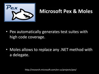 Microsoft Pex & Moles


• Pex automatically generates test suites with
  high code coverage.

• Moles allows to replace any .NET method with
  a delegate.


          http://research.microsoft.com/en-us/projects/pex/
 