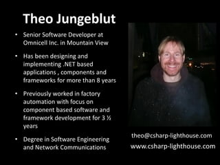 Theo Jungeblut
• Senior Software Developer at
  Omnicell Inc. in Mountain View
• Has been designing and
  implementing .NET based
  applications , components and
  frameworks for more than 8 years
• Previously worked in factory
  automation with focus on
  component based software and
  framework development for 3 ½
  years
                                     theo@csharp-lighthouse.com
• Degree in Software Engineering
  and Network Communications         www.csharp-lighthouse.com
 