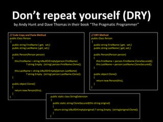 Don’t repeat yourself (DRY)
        by Andy Hunt and Dave Thomas in their book “The Pragmatic Programmer”

// Code Copy and Paste Method                                                    // DRY Method
public Class Person                                                              public Class Person
 {                                                                                {
   public string FirstName { get; set;}                                             public string FirstName { get; set;}
   public string LastName { get; set;}                                              public string LastName { get; set;}

    public Person(Person person)                                                     public Person(Person person)
    {                                                                                {
      this.FirstName = string.IsNullOrEmpty(person.FirstName)                          this.FirstName = person.FirstName.CloneSecured();
                 ? string.Empty : (string) person.FirstName.Clone();                   this.LastName = person.LastName.CloneSecured();
                                                                                     }
        this.LastName = string.IsNullOrEmpty(person.LastName)
                  ? string.Empty : (string) person.LastName.Clone();                 public object Clone()
    }                                                                                {
                                                                                       return new Person(this);
    public object Clone()                                                            }
    {                                                                            }
      return new Person(this);
    }
}                                         public static class StringExtension
                                           {
                                             public static string CloneSecured(this string original)
                                             {
                                               return string.IsNullOrEmpty(original) ? string.Empty : (string)original.Clone();
                                             }
                                          }
 