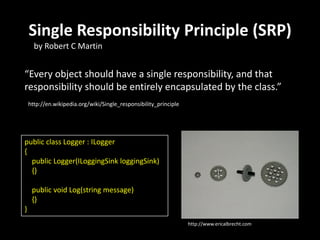 Single Responsibility Principle (SRP)
      by Robert C Martin


“Every object should have a single responsibility, and that
responsibility should be entirely encapsulated by the class.”
    http://en.wikipedia.org/wiki/Single_responsibility_principle




public class Logger : ILogger
{
  public Logger(ILoggingSink loggingSink)
  {}

     public void Log(string message)
     {}
}
                                                                   http://www.ericalbrecht.com
 