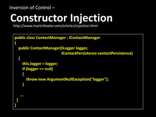 Inversion of Control –

Constructor Injection
 http://www.martinfowler.com/articles/injection.html


  public class ContactManager : IContactManager
  {
    public ContactManager(ILogger logger,
                            IContactPersistence contactPersistence)
    {
      this.logger = logger;
      if (logger == null)
      {
         throw new ArgumentNullException("logger");
      }

          …
      }
  }
 