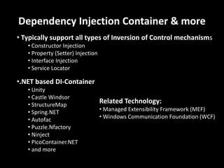 Dependency Injection Container & more
• Typically support all types of Inversion of Control mechanisms
   • Constructor Injection
   • Property (Setter) Injection
   • Interface Injection
   • Service Locator

•.NET based DI-Container
   • Unity
   • Castle Windsor
   • StructureMap
                                   Related Technology:
   • Spring.NET                    • Managed Extensibility Framework (MEF)
   • Autofac                       • Windows Communication Foundation (WCF)
   • Puzzle.Nfactory
   • Ninject
   • PicoContainer.NET
   • and more
 