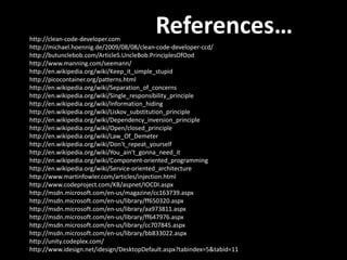 http://clean-code-developer.com
                                          References…
http://michael.hoennig.de/2009/08/08/clean-code-developer-ccd/
http://butunclebob.com/ArticleS.UncleBob.PrinciplesOfOod
http://www.manning.com/seemann/
http://en.wikipedia.org/wiki/Keep_it_simple_stupid
http://picocontainer.org/patterns.html
http://en.wikipedia.org/wiki/Separation_of_concerns
http://en.wikipedia.org/wiki/Single_responsibility_principle
http://en.wikipedia.org/wiki/Information_hiding
http://en.wikipedia.org/wiki/Liskov_substitution_principle
http://en.wikipedia.org/wiki/Dependency_inversion_principle
http://en.wikipedia.org/wiki/Open/closed_principle
http://en.wikipedia.org/wiki/Law_Of_Demeter
http://en.wikipedia.org/wiki/Don't_repeat_yourself
http://en.wikipedia.org/wiki/You_ain't_gonna_need_it
http://en.wikipedia.org/wiki/Component-oriented_programming
http://en.wikipedia.org/wiki/Service-oriented_architecture
http://www.martinfowler.com/articles/injection.html
http://www.codeproject.com/KB/aspnet/IOCDI.aspx
http://msdn.microsoft.com/en-us/magazine/cc163739.aspx
http://msdn.microsoft.com/en-us/library/ff650320.aspx
http://msdn.microsoft.com/en-us/library/aa973811.aspx
http://msdn.microsoft.com/en-us/library/ff647976.aspx
http://msdn.microsoft.com/en-us/library/cc707845.aspx
http://msdn.microsoft.com/en-us/library/bb833022.aspx
http://unity.codeplex.com/
http://www.idesign.net/idesign/DesktopDefault.aspx?tabindex=5&tabid=11
 