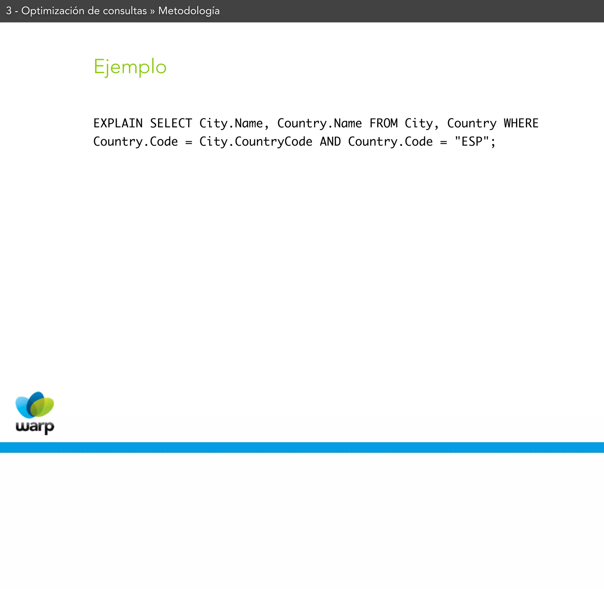 3 - Optimización de consultas » Metodología




                 Ejemplo

                 EXPLAIN SELECT City.Name, Country.Name FROM City, Country WHERE
                 Country.Code = City.CountryCode AND Country.Code = "ESP";
 