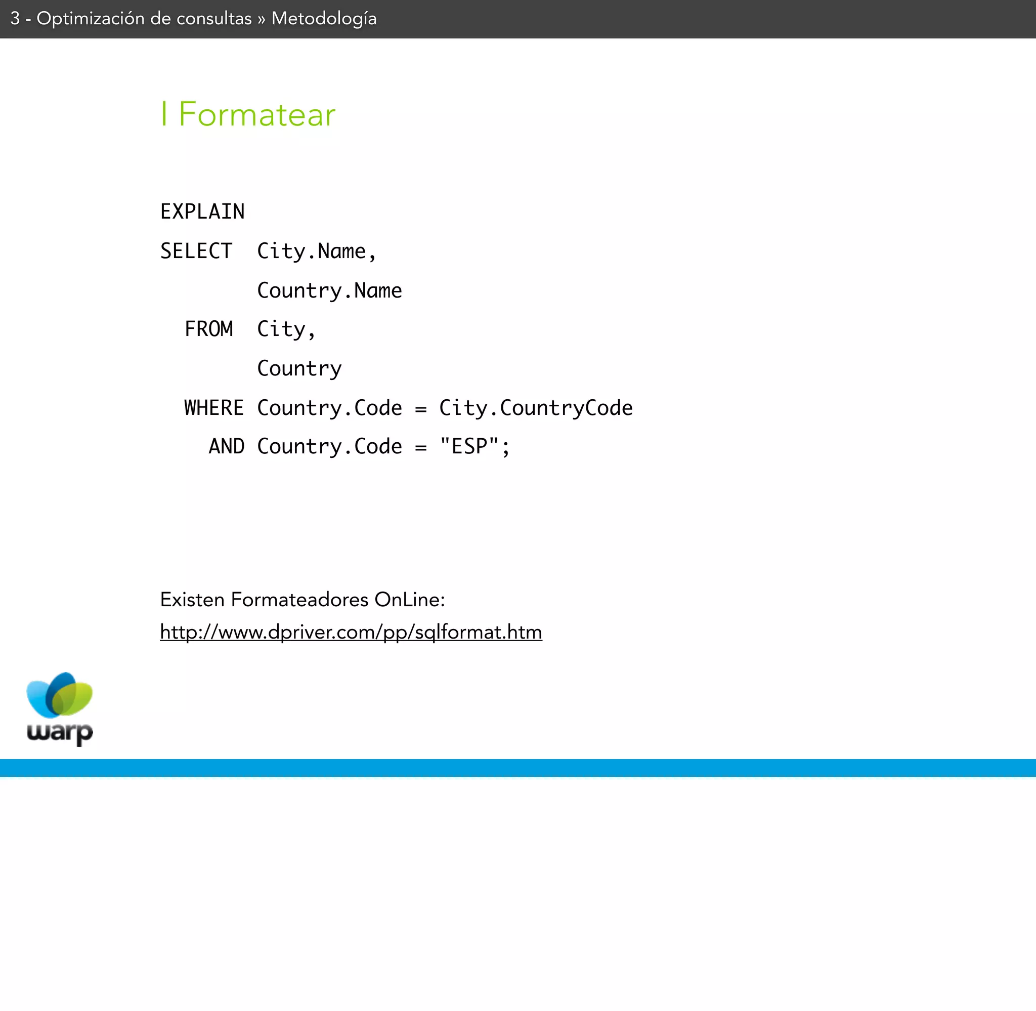 3 - Optimización de consultas » Metodología




                 I Formatear

                 EXPLAIN
                 SELECT     City.Name,
                            Country.Name
                    FROM    City,
                            Country
                    WHERE Country.Code = City.CountryCode
                       AND Country.Code = "ESP";




                 Existen Formateadores OnLine:
                 http://www.dpriver.com/pp/sqlformat.htm
 