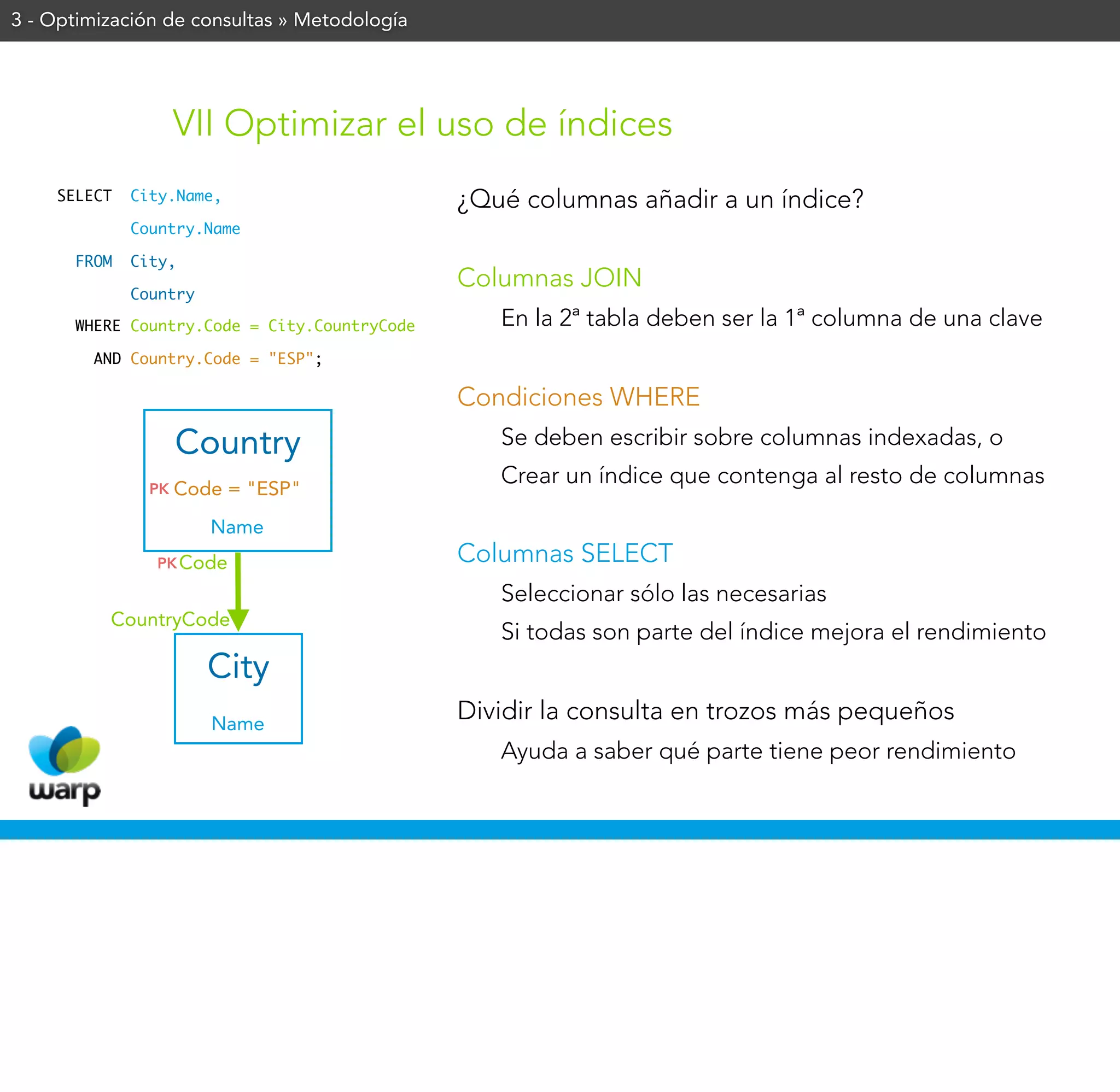 3 - Optimización de consultas » Metodología




                    VII Optimizar el uso de índices
    SELECT   City.Name,                       ¿Qué columnas añadir a un índice?
             Country.Name

      FROM   City,
                                              Columnas JOIN
             Country

      WHERE Country.Code = City.CountryCode      En la 2ª tabla deben ser la 1ª columna de una clave
        AND Country.Code = "ESP";

                                              Condiciones WHERE
                    Country                      Se deben escribir sobre columnas indexadas, o
                                                 Crear un índice que contenga al resto de columnas
               PK   Code = "ESP"
                       Name
               PK Code                        Columnas SELECT
                                                 Seleccionar sólo las necesarias
          CountryCode
                                                 Si todas son parte del índice mejora el rendimiento
                       City
                       Name
                                              Dividir la consulta en trozos más pequeños
                                                 Ayuda a saber qué parte tiene peor rendimiento
 