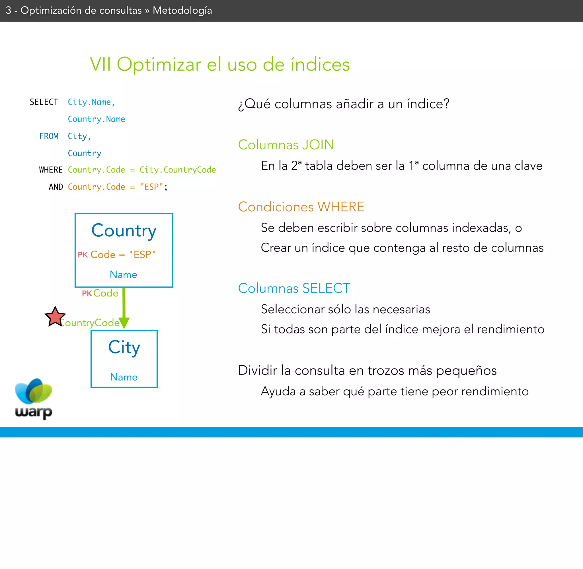 3 - Optimización de consultas » Metodología




                    VII Optimizar el uso de índices
    SELECT   City.Name,                       ¿Qué columnas añadir a un índice?
             Country.Name

      FROM   City,
                                              Columnas JOIN
             Country

      WHERE Country.Code = City.CountryCode      En la 2ª tabla deben ser la 1ª columna de una clave
        AND Country.Code = "ESP";

                                              Condiciones WHERE
                    Country                      Se deben escribir sobre columnas indexadas, o
                                                 Crear un índice que contenga al resto de columnas
               PK   Code = "ESP"
                       Name
               PK Code                        Columnas SELECT
                                                 Seleccionar sólo las necesarias
          CountryCode
                                                 Si todas son parte del índice mejora el rendimiento
                       City
                       Name
                                              Dividir la consulta en trozos más pequeños
                                                 Ayuda a saber qué parte tiene peor rendimiento
 