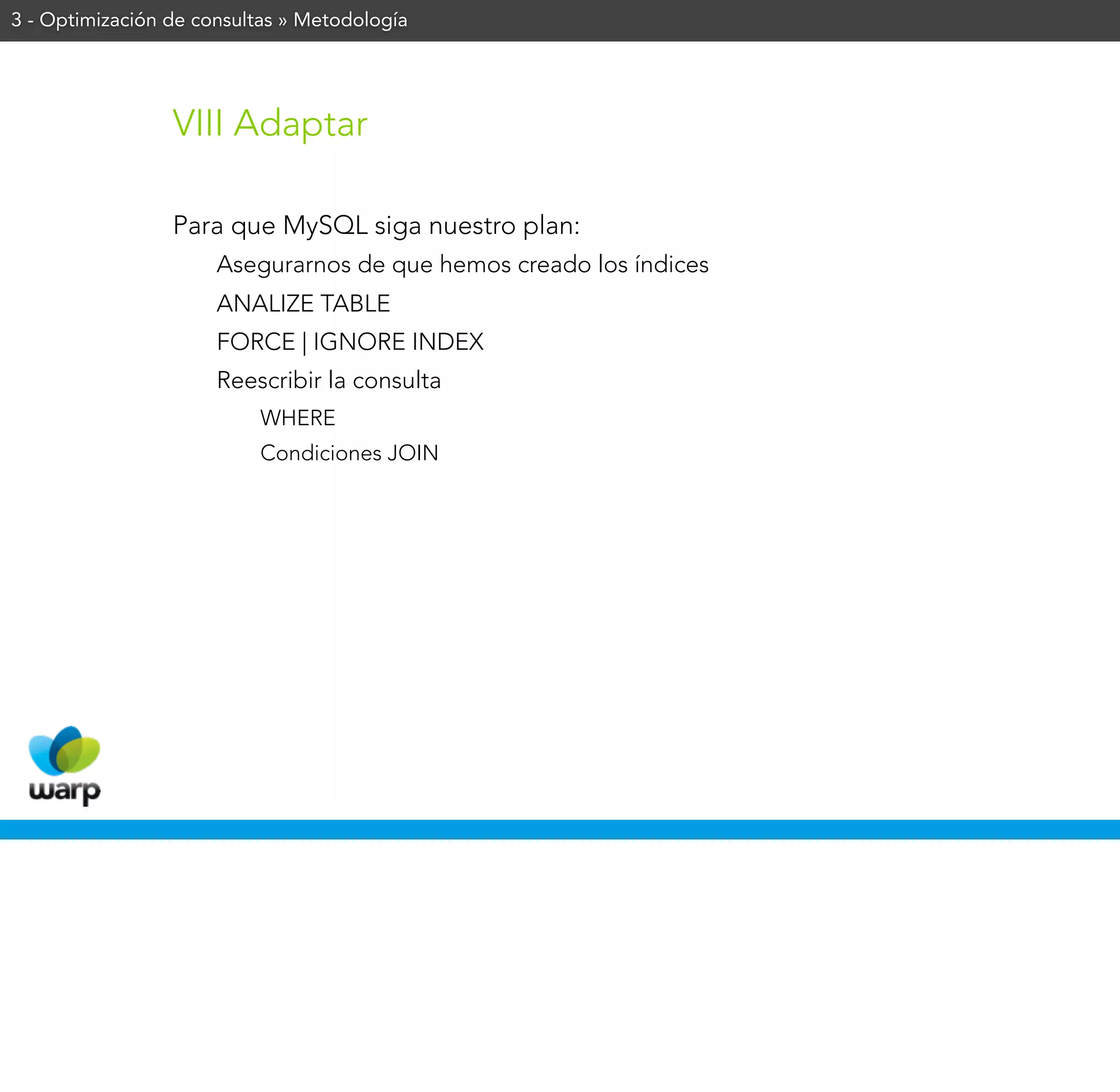 3 - Optimización de consultas » Metodología




                 VIII Adaptar

                 Para que MySQL siga nuestro plan:
                      Asegurarnos de que hemos creado los índices
                      ANALIZE TABLE
                      FORCE | IGNORE INDEX
                      Reescribir la consulta
                           WHERE
                           Condiciones JOIN
 