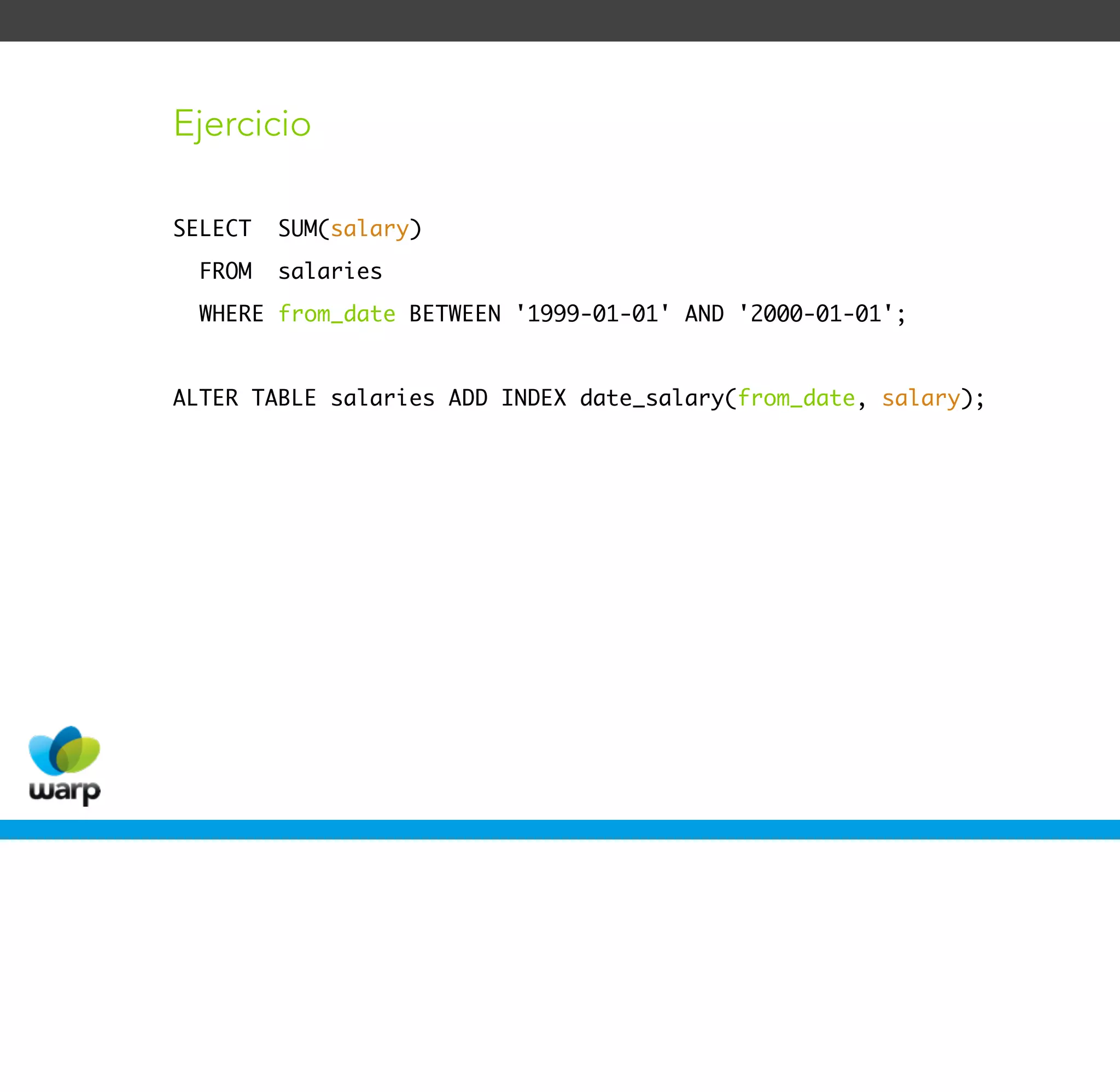 Ejercicio

SELECT   SUM(salary)
  FROM   salaries
  WHERE from_date BETWEEN '1999-01-01' AND '2000-01-01';


ALTER TABLE salaries ADD INDEX date_salary(from_date, salary);
 