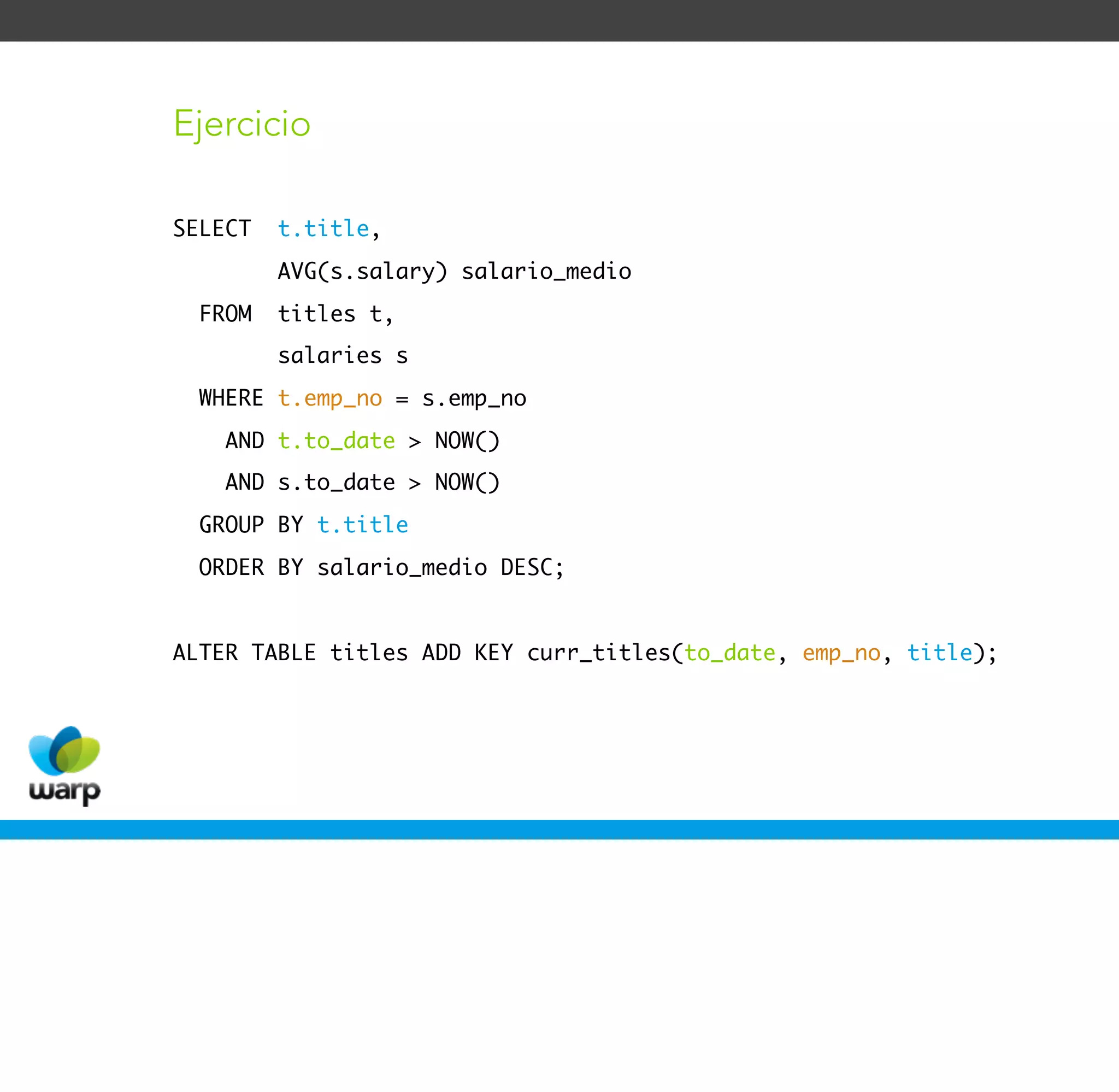 Ejercicio

SELECT   t.title,
         AVG(s.salary) salario_medio
  FROM   titles t,
         salaries s
  WHERE t.emp_no = s.emp_no
    AND t.to_date > NOW()
    AND s.to_date > NOW()
  GROUP BY t.title
  ORDER BY salario_medio DESC;


ALTER TABLE titles ADD KEY curr_titles(to_date, emp_no, title);
 