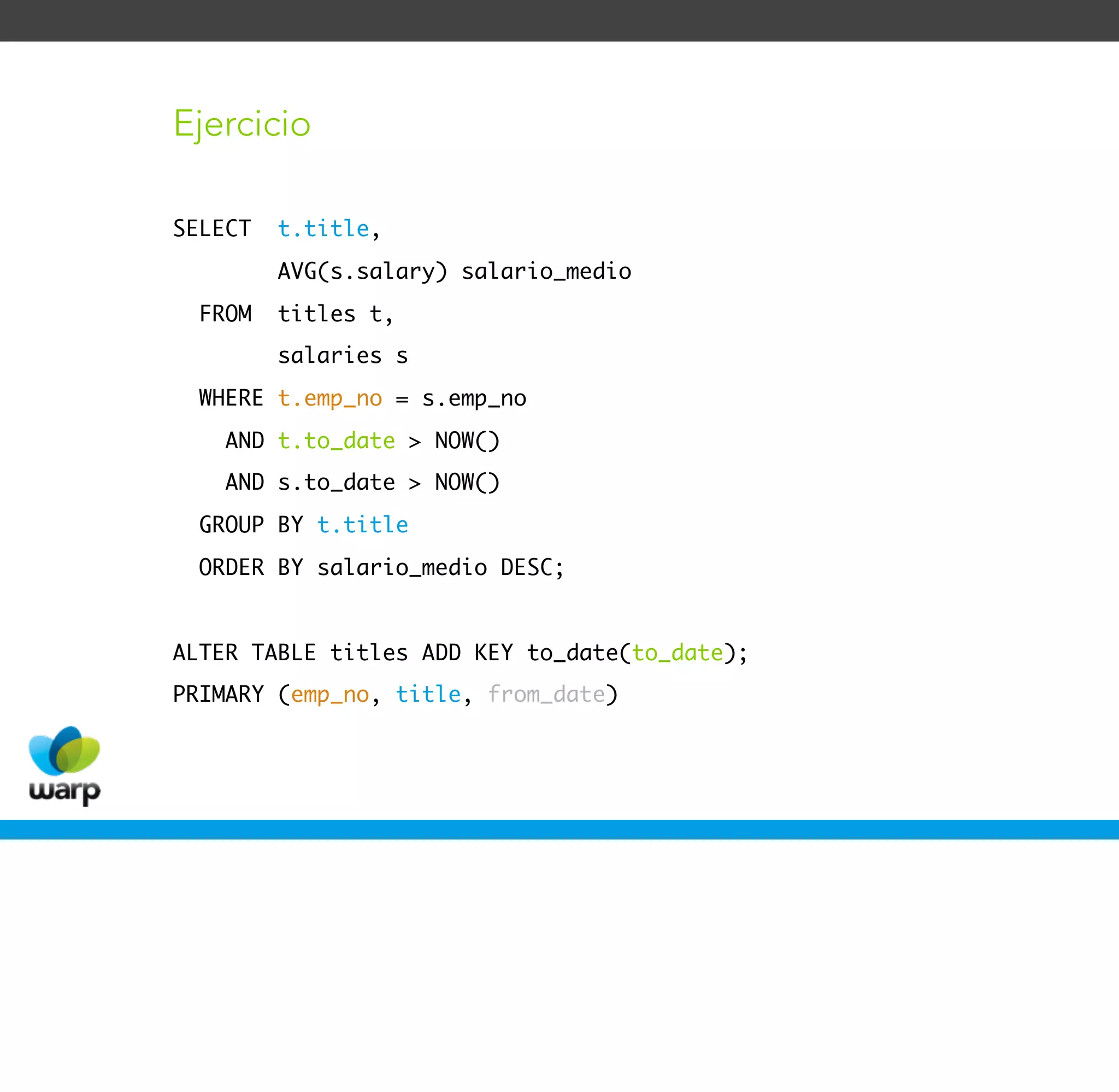 Ejercicio

SELECT   t.title,
         AVG(s.salary) salario_medio
  FROM   titles t,
         salaries s
  WHERE t.emp_no = s.emp_no
    AND t.to_date > NOW()
    AND s.to_date > NOW()
  GROUP BY t.title
  ORDER BY salario_medio DESC;


ALTER TABLE titles ADD KEY to_date(to_date);
PRIMARY (emp_no, title, from_date)
 