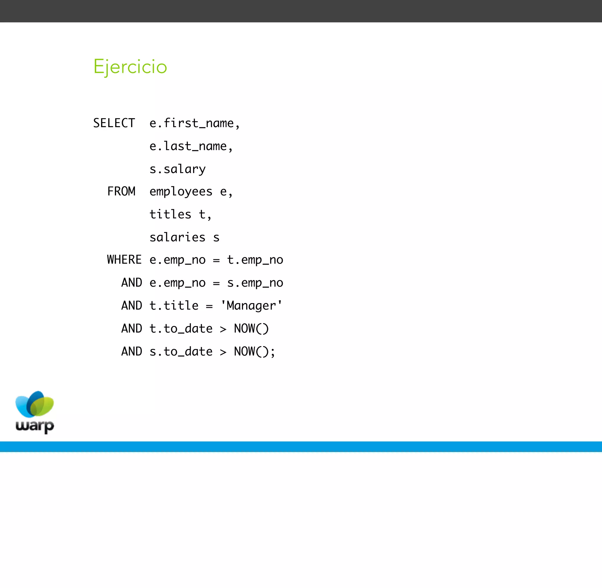 Ejercicio

SELECT   e.first_name,
         e.last_name,
         s.salary
  FROM   employees e,
         titles t,
         salaries s
  WHERE e.emp_no = t.emp_no
    AND e.emp_no = s.emp_no
    AND t.title = 'Manager'
    AND t.to_date > NOW()
    AND s.to_date > NOW();
 
