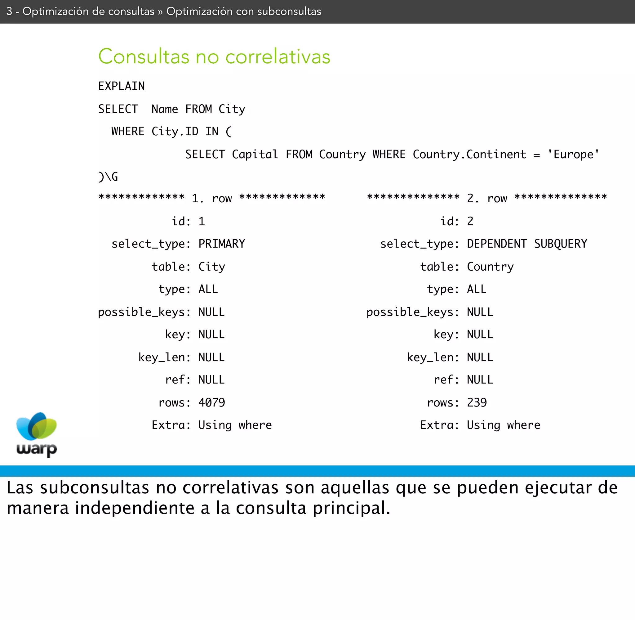 3 - Optimización de consultas » Optimización con subconsultas



                 Consultas no correlativas
                 EXPLAIN

                 SELECT     Name FROM City

                    WHERE City.ID IN (

                                  SELECT Capital FROM Country WHERE Country.Continent = 'Europe'

                 )G
                 ************* 1. row *************             ************** 2. row **************

                                id: 1                                      id: 2

                    select_type: PRIMARY                          select_type: DEPENDENT SUBQUERY

                            table: City                                 table: Country

                             type: ALL                                   type: ALL

                 possible_keys: NULL                            possible_keys: NULL

                              key: NULL                                   key: NULL

                          key_len: NULL                               key_len: NULL

                              ref: NULL                                   ref: NULL

                             rows: 4079                                  rows: 239

                            Extra: Using where                          Extra: Using where




Las subconsultas no correlativas son aquellas que se pueden ejecutar de
manera independiente a la consulta principal.
 