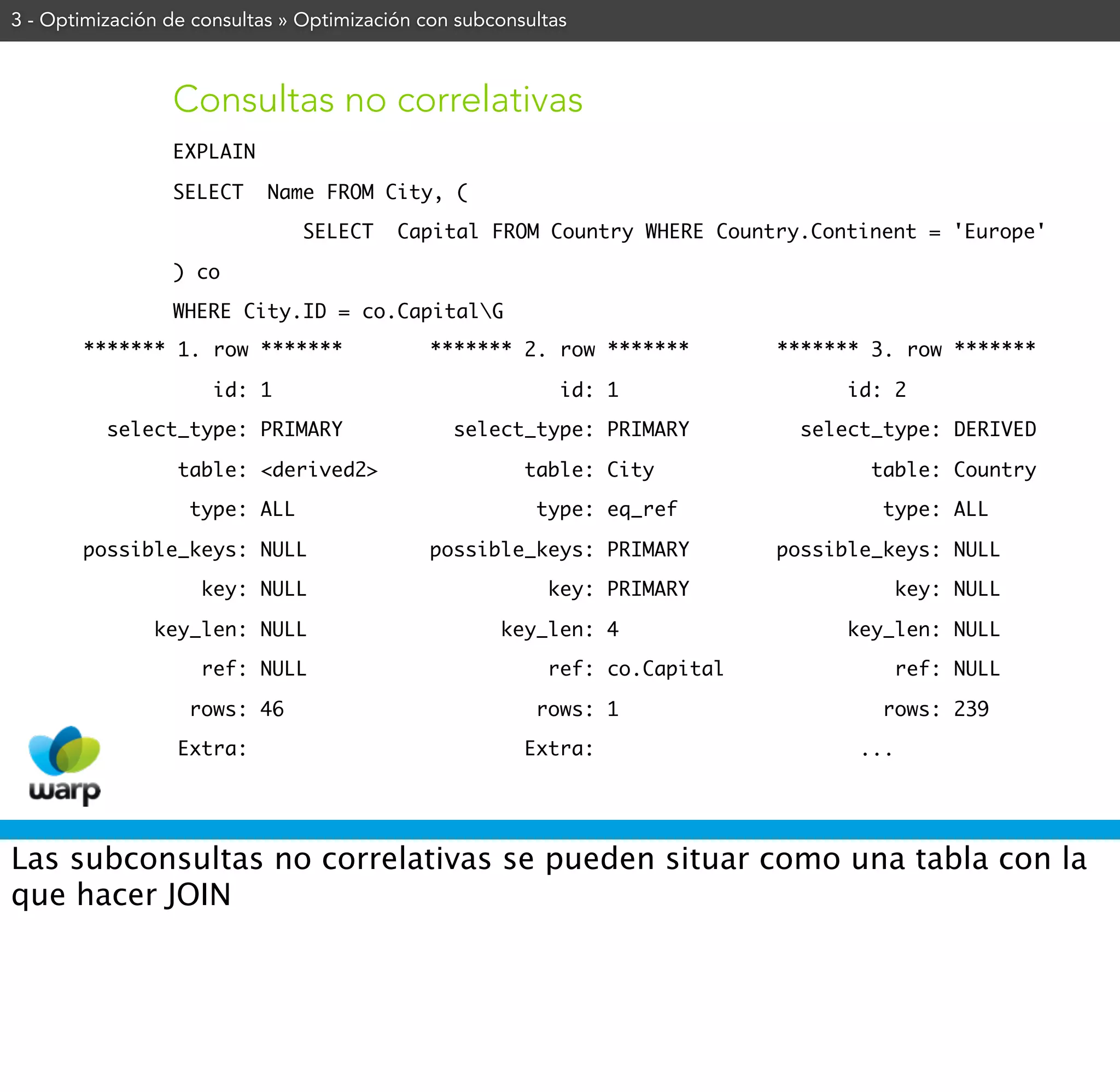 3 - Optimización de consultas » Optimización con subconsultas



                 Consultas no correlativas
                 EXPLAIN

                 SELECT     Name FROM City, (

                                SELECT    Capital FROM Country WHERE Country.Continent = 'Europe'

                 ) co

                 WHERE City.ID = co.CapitalG
       ******* 1. row *******                ******* 2. row *******         ******* 3. row *******

                      id: 1                                 id: 1                 id: 2

          select_type: PRIMARY                  select_type: PRIMARY          select_type: DERIVED

                  table: <derived2>                     table: City                 table: Country

                   type: ALL                             type: eq_ref                type: ALL

       possible_keys: NULL                   possible_keys: PRIMARY         possible_keys: NULL

                    key: NULL                             key: PRIMARY                   key: NULL

               key_len: NULL                         key_len: 4                   key_len: NULL

                    ref: NULL                             ref: co.Capital                ref: NULL

                   rows: 46                              rows: 1                     rows: 239

                  Extra:                                Extra:                     ...




Las subconsultas no correlativas se pueden situar como una tabla con la
que hacer JOIN
 