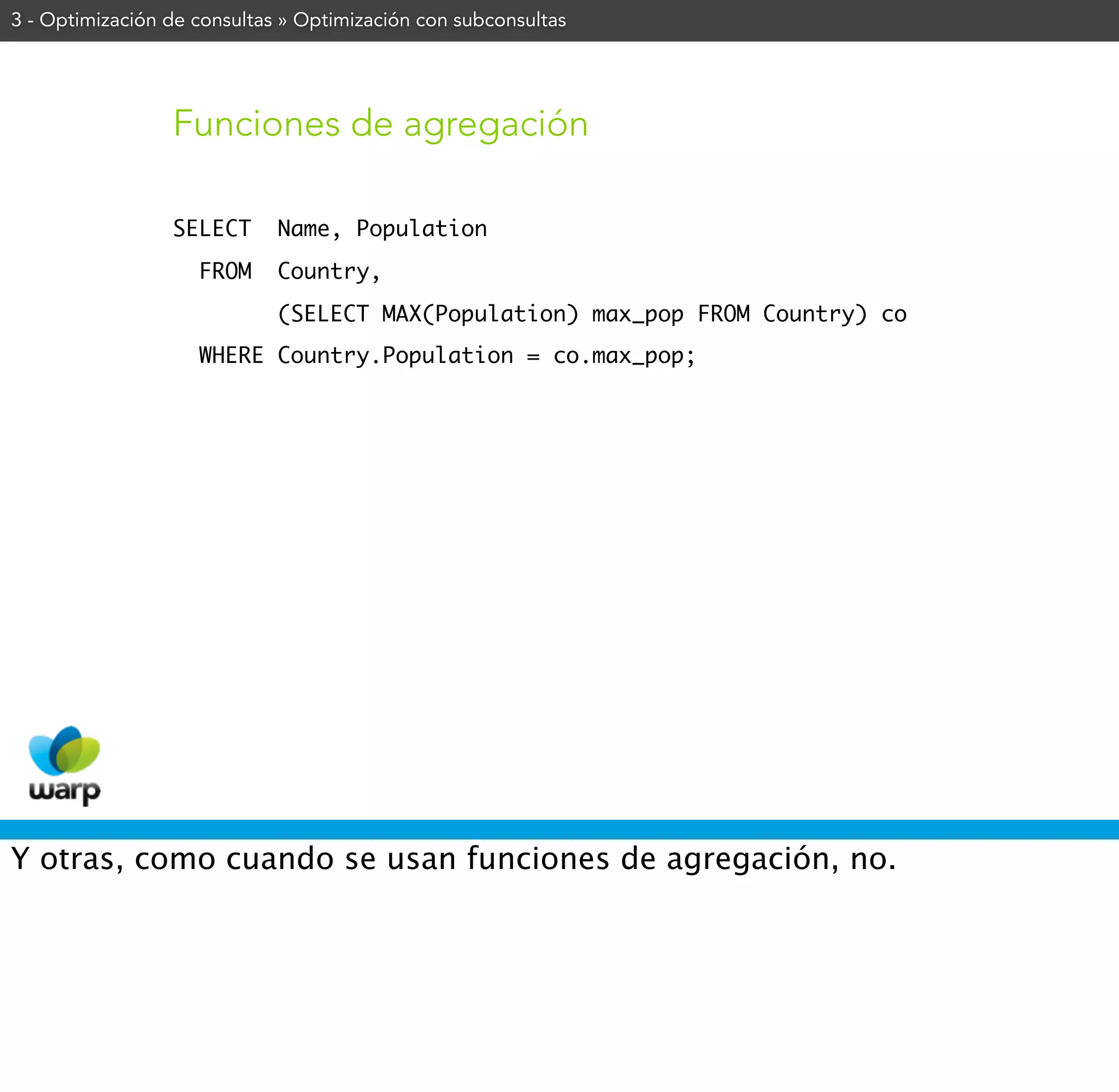 3 - Optimización de consultas » Optimización con subconsultas




                 Funciones de agregación

                 SELECT      Name, Population
                    FROM     Country,
                             (SELECT MAX(Population) max_pop FROM Country) co
                    WHERE Country.Population = co.max_pop;




Y otras, como cuando se usan funciones de agregación, no.
 