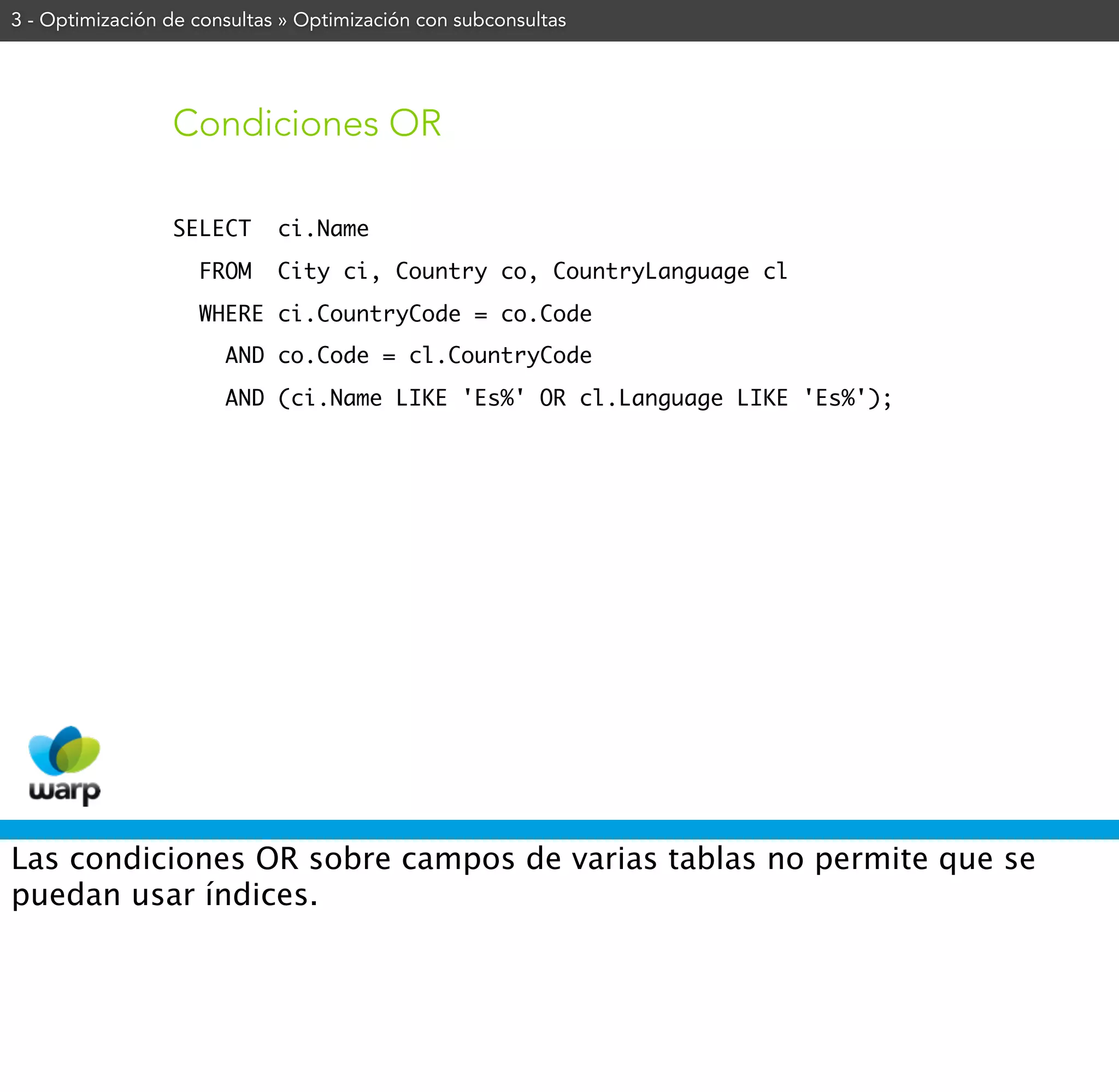 3 - Optimización de consultas » Optimización con subconsultas




                 Condiciones OR

                 SELECT      ci.Name
                    FROM     City ci, Country co, CountryLanguage cl
                    WHERE ci.CountryCode = co.Code
                       AND co.Code = cl.CountryCode
                       AND (ci.Name LIKE 'Es%' OR cl.Language LIKE 'Es%');




Las condiciones OR sobre campos de varias tablas no permite que se
puedan usar índices.
 