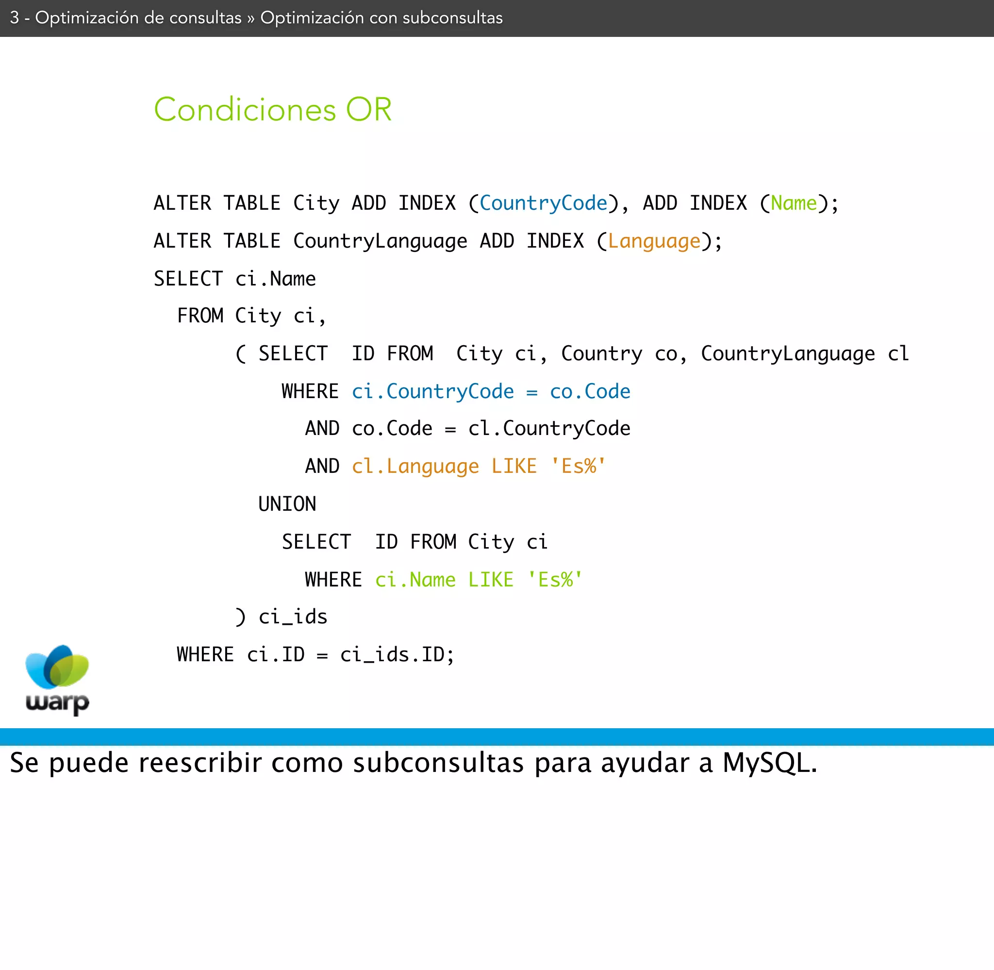 3 - Optimización de consultas » Optimización con subconsultas




                 Condiciones OR

                 ALTER TABLE City ADD INDEX (CountryCode), ADD INDEX (Name);
                 ALTER TABLE CountryLanguage ADD INDEX (Language);
                 SELECT ci.Name
                    FROM City ci,
                           ( SELECT       ID FROM      City ci, Country co, CountryLanguage cl
                                 WHERE ci.CountryCode = co.Code
                                    AND co.Code = cl.CountryCode
                                    AND cl.Language LIKE 'Es%'
                              UNION
                                 SELECT      ID FROM City ci
                                    WHERE ci.Name LIKE 'Es%'
                           ) ci_ids
                    WHERE ci.ID = ci_ids.ID;




Se puede reescribir como subconsultas para ayudar a MySQL.
 