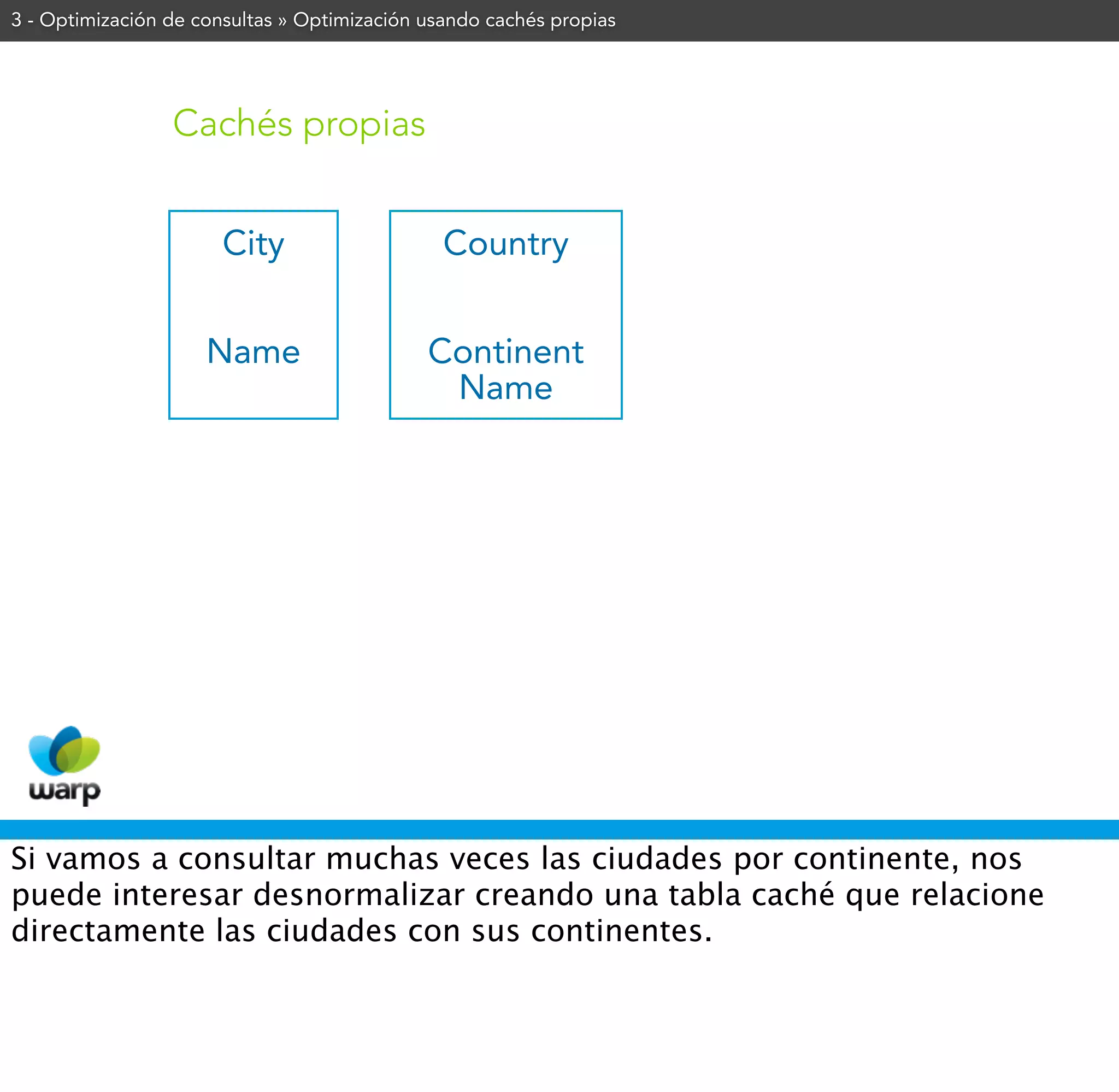 3 - Optimización de consultas » Optimización usando cachés propias




                 Cachés propias


                       City                    Country


                     Name                    Continent
                                              Name




Si vamos a consultar muchas veces las ciudades por continente, nos
puede interesar desnormalizar creando una tabla caché que relacione
directamente las ciudades con sus continentes.
 