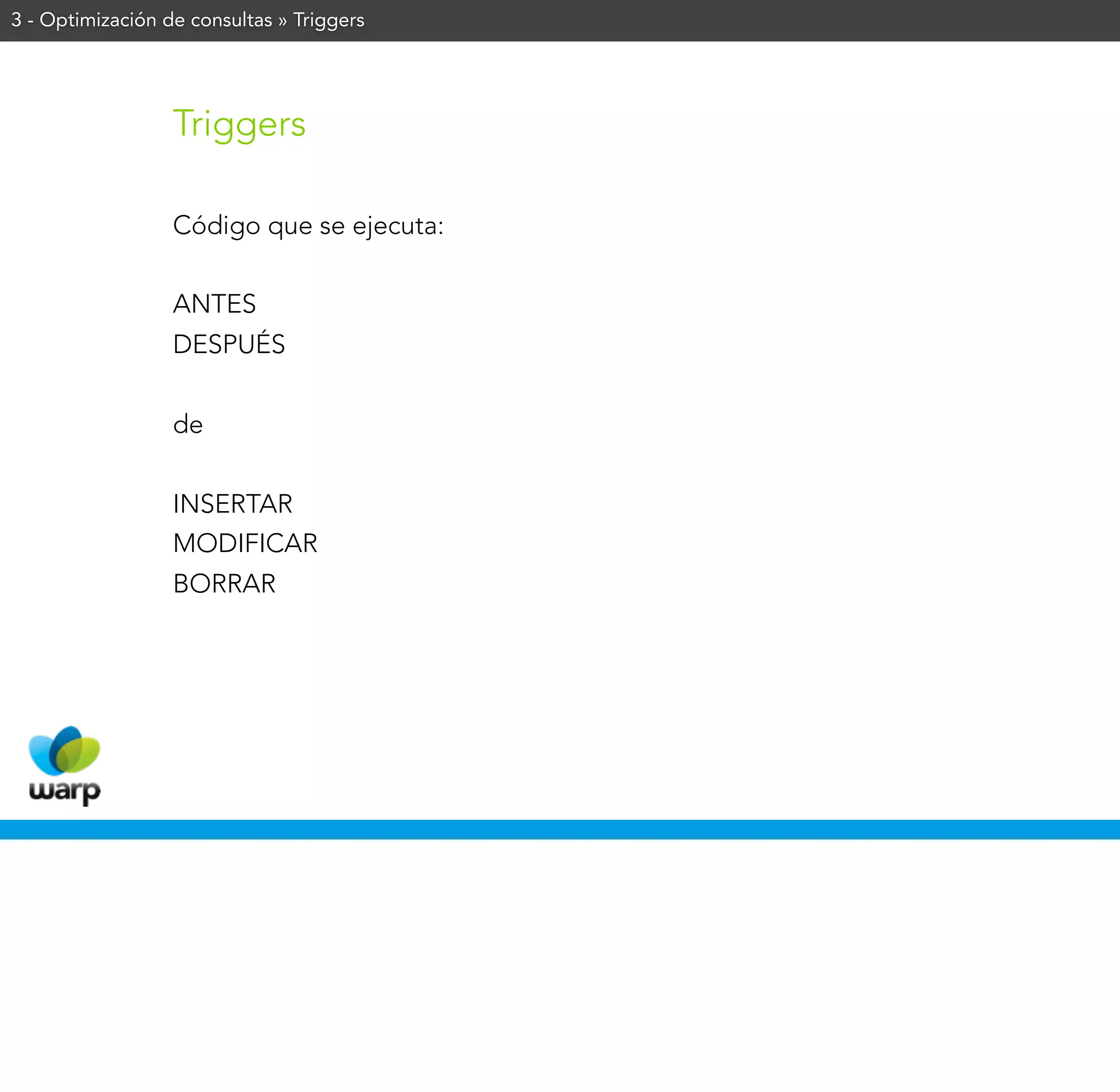 3 - Optimización de consultas » Triggers




                  Triggers

                  Código que se ejecuta:


                  ANTES
                  DESPUÉS


                  de


                  INSERTAR
                  MODIFICAR
                  BORRAR
 