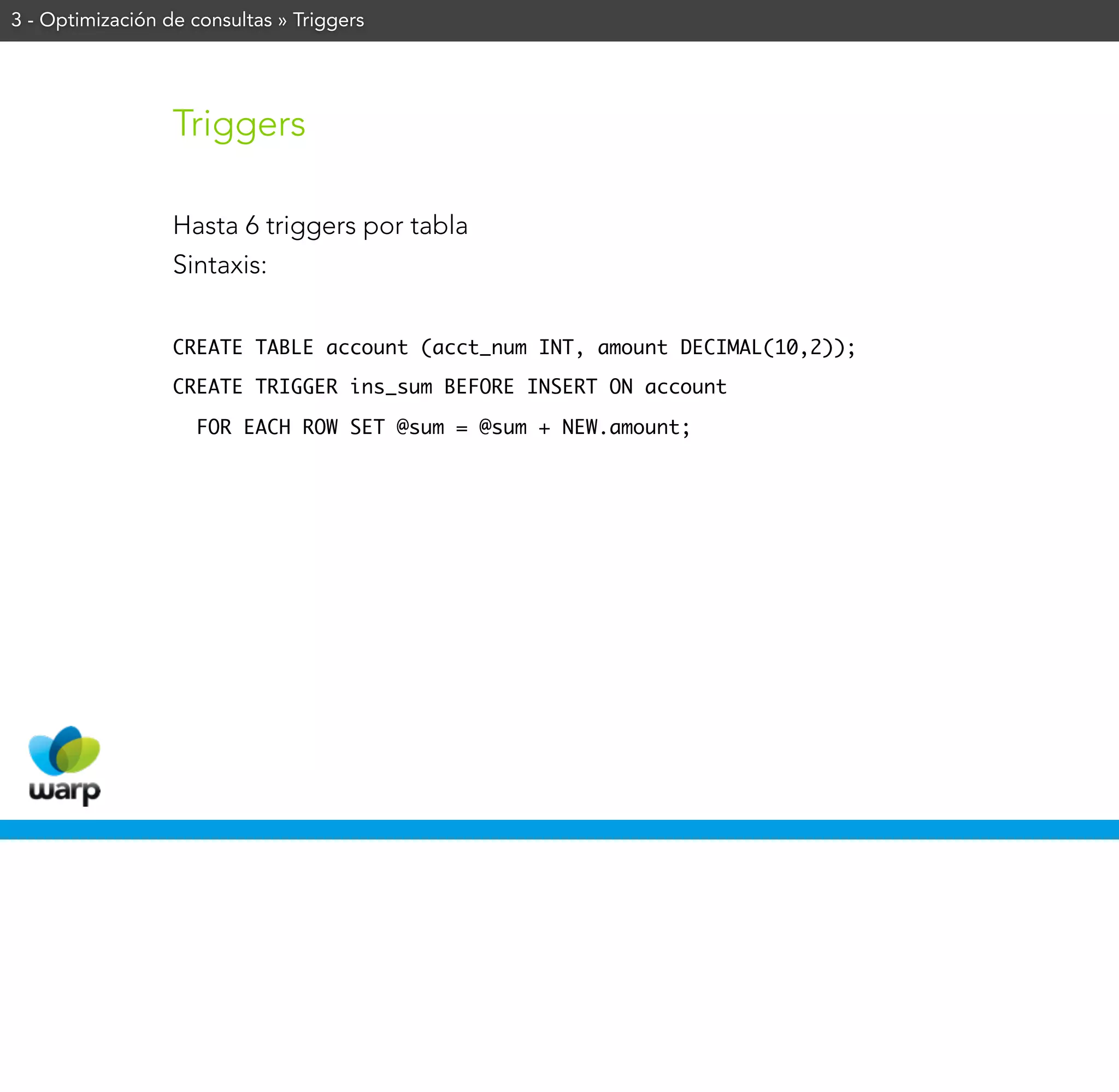 3 - Optimización de consultas » Triggers




                  Triggers

                  Hasta 6 triggers por tabla
                  Sintaxis:


                  CREATE TABLE account (acct_num INT, amount DECIMAL(10,2));

                  CREATE TRIGGER ins_sum BEFORE INSERT ON account

                    FOR EACH ROW SET @sum = @sum + NEW.amount;
 