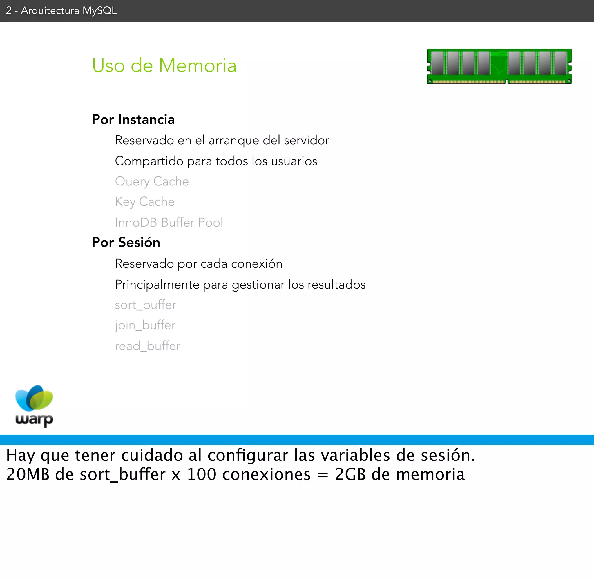 2 - Arquitectura MySQL




                 Uso de Memoria

                 Por Instancia
                     Reservado en el arranque del servidor
                     Compartido para todos los usuarios
                     Query Cache
                     Key Cache
                     InnoDB Buffer Pool
                 Por Sesión
                     Reservado por cada conexión
                     Principalmente para gestionar los resultados
                     sort_buffer
                     join_buffer
                     read_buffer




Hay que tener cuidado al conﬁgurar las variables de sesión.
20MB de sort_buffer x 100 conexiones = 2GB de memoria
 