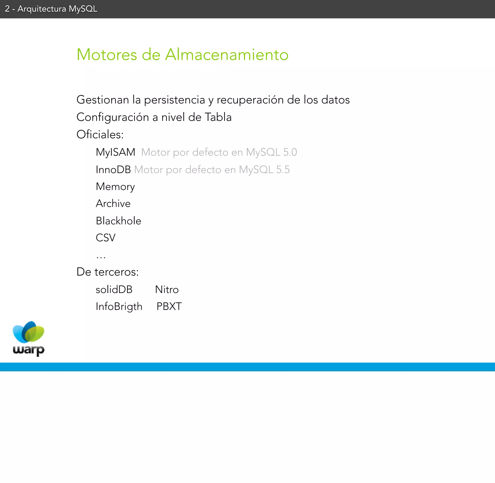 2 - Arquitectura MySQL




                 Motores de Almacenamiento

                 Gestionan la persistencia y recuperación de los datos
                 Configuración a nivel de Tabla
                 Oficiales:
                     MyISAM Motor por defecto en MySQL 5.0
                     InnoDB Motor por defecto en MySQL 5.5
                     Memory
                     Archive
                     Blackhole
                     CSV
                     …
                 De terceros:
                     solidDB      Nitro
                     InfoBrigth   PBXT
 