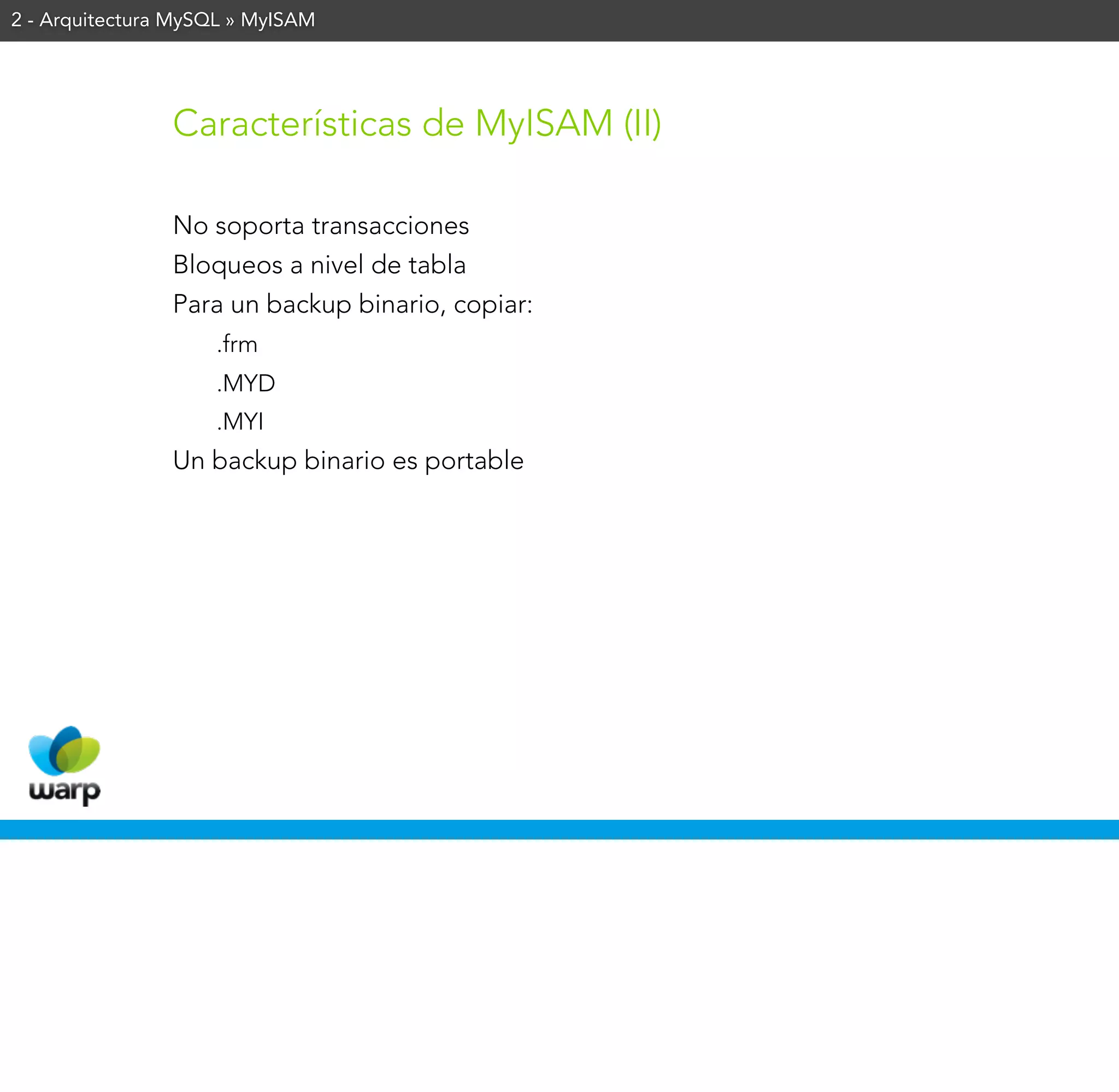 2 - Arquitectura MySQL » MyISAM




                Características de MyISAM (II)

                No soporta transacciones
                Bloqueos a nivel de tabla
                Para un backup binario, copiar:
                    .frm
                    .MYD
                    .MYI
                Un backup binario es portable
 