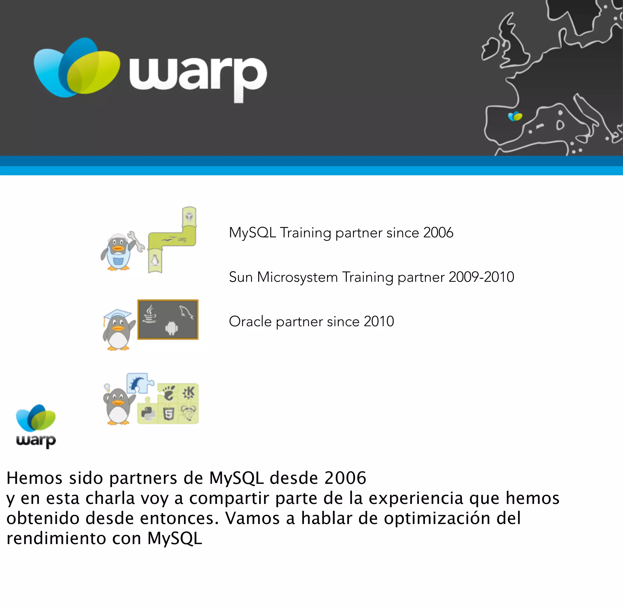 MySQL Training partner since 2006


                          Sun Microsystem Training partner 2009-2010


                          Oracle partner since 2010




Hemos sido partners de MySQL desde 2006
y en esta charla voy a compartir parte de la experiencia que hemos
obtenido desde entonces. Vamos a hablar de optimización del
rendimiento con MySQL
 
