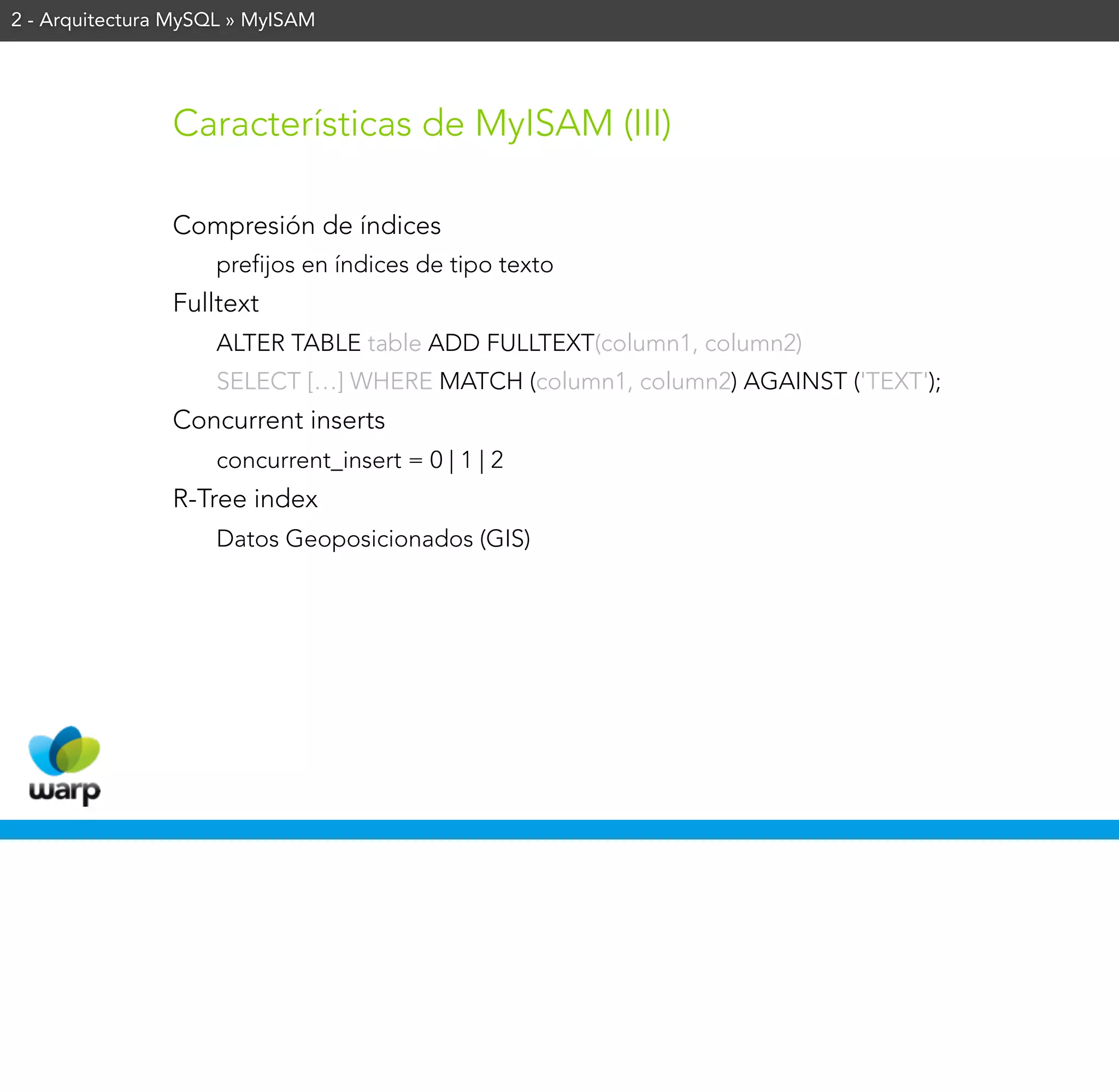 2 - Arquitectura MySQL » MyISAM




                Características de MyISAM (III)

                Compresión de índices
                    prefijos en índices de tipo texto
                Fulltext
                    ALTER TABLE table ADD FULLTEXT(column1, column2)
                    SELECT […] WHERE MATCH (column1, column2) AGAINST ('TEXT');
                Concurrent inserts
                    concurrent_insert = 0 | 1 | 2
                R-Tree index
                    Datos Geoposicionados (GIS)
 