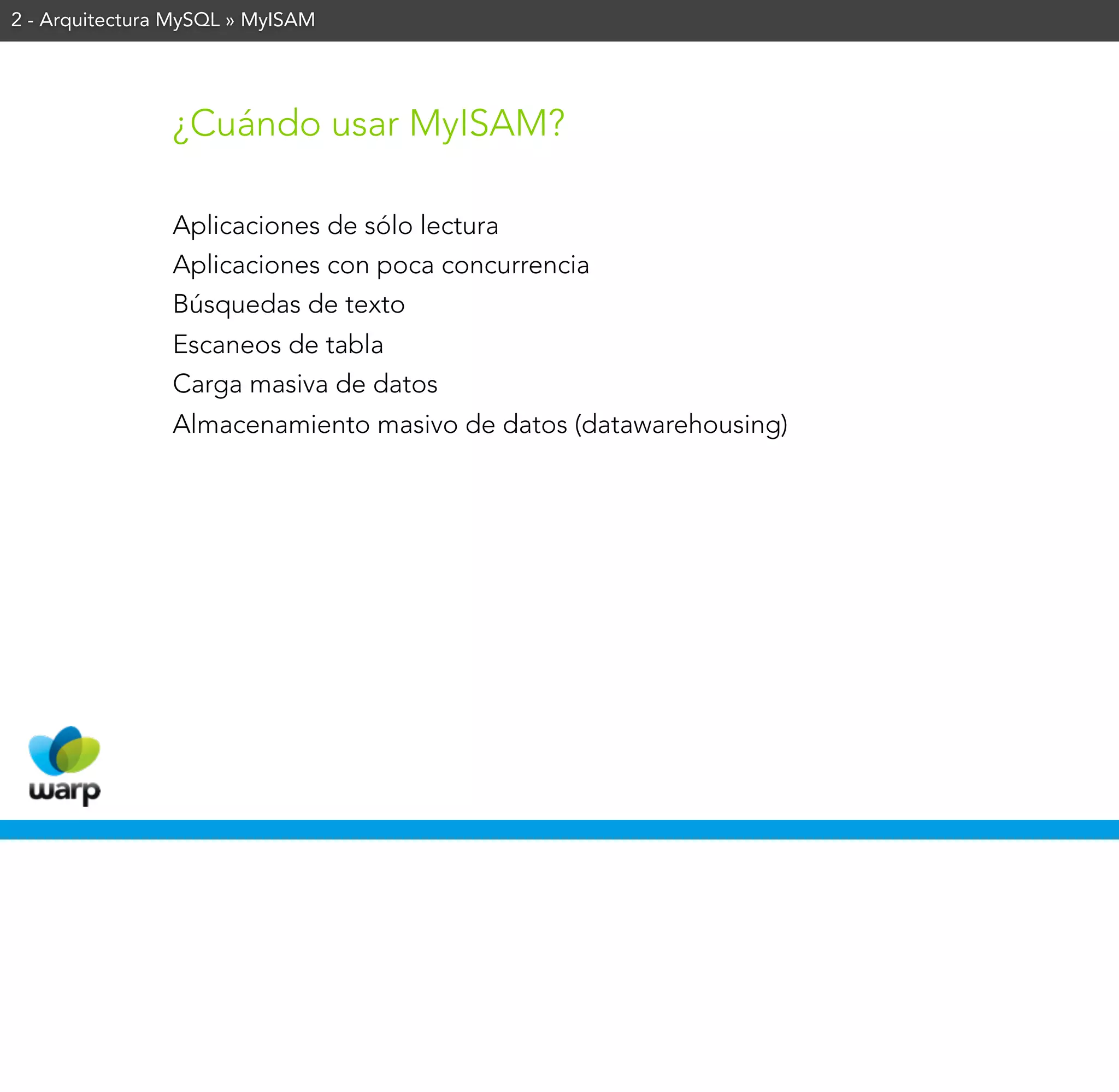2 - Arquitectura MySQL » MyISAM




                ¿Cuándo usar MyISAM?

                Aplicaciones de sólo lectura
                Aplicaciones con poca concurrencia
                Búsquedas de texto
                Escaneos de tabla
                Carga masiva de datos
                Almacenamiento masivo de datos (datawarehousing)
 