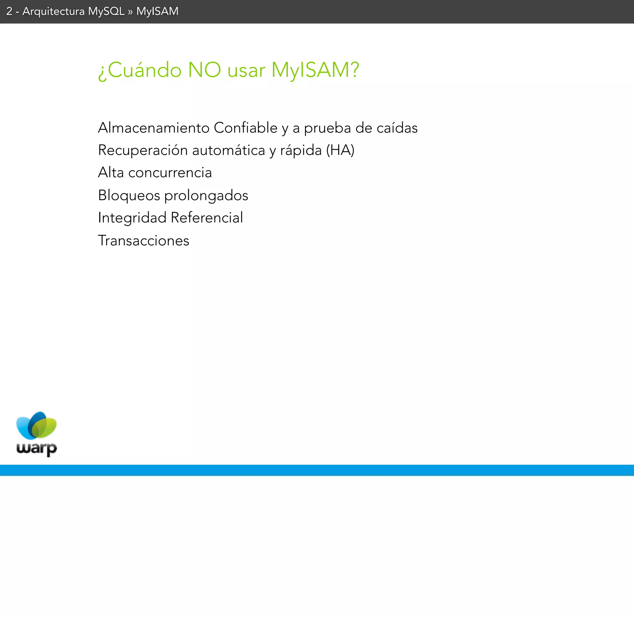 2 - Arquitectura MySQL » MyISAM




                ¿Cuándo NO usar MyISAM?

                Almacenamiento Confiable y a prueba de caídas
                Recuperación automática y rápida (HA)
                Alta concurrencia
                Bloqueos prolongados
                Integridad Referencial
                Transacciones
 