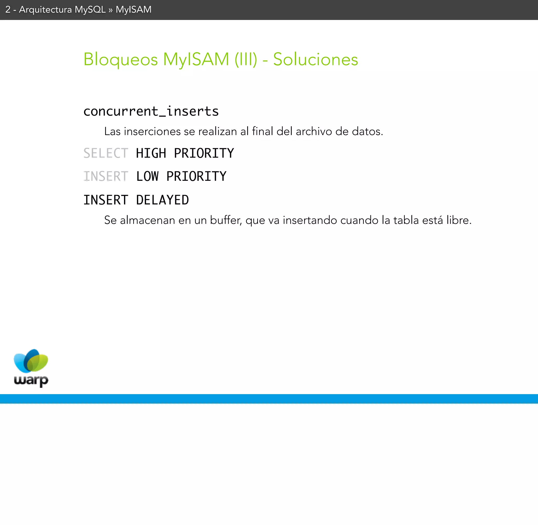 2 - Arquitectura MySQL » MyISAM




                Bloqueos MyISAM (III) - Soluciones

                concurrent_inserts
                    Las inserciones se realizan al final del archivo de datos.
                SELECT HIGH PRIORITY
                INSERT LOW PRIORITY
                INSERT DELAYED
                    Se almacenan en un buffer, que va insertando cuando la tabla está libre.
 