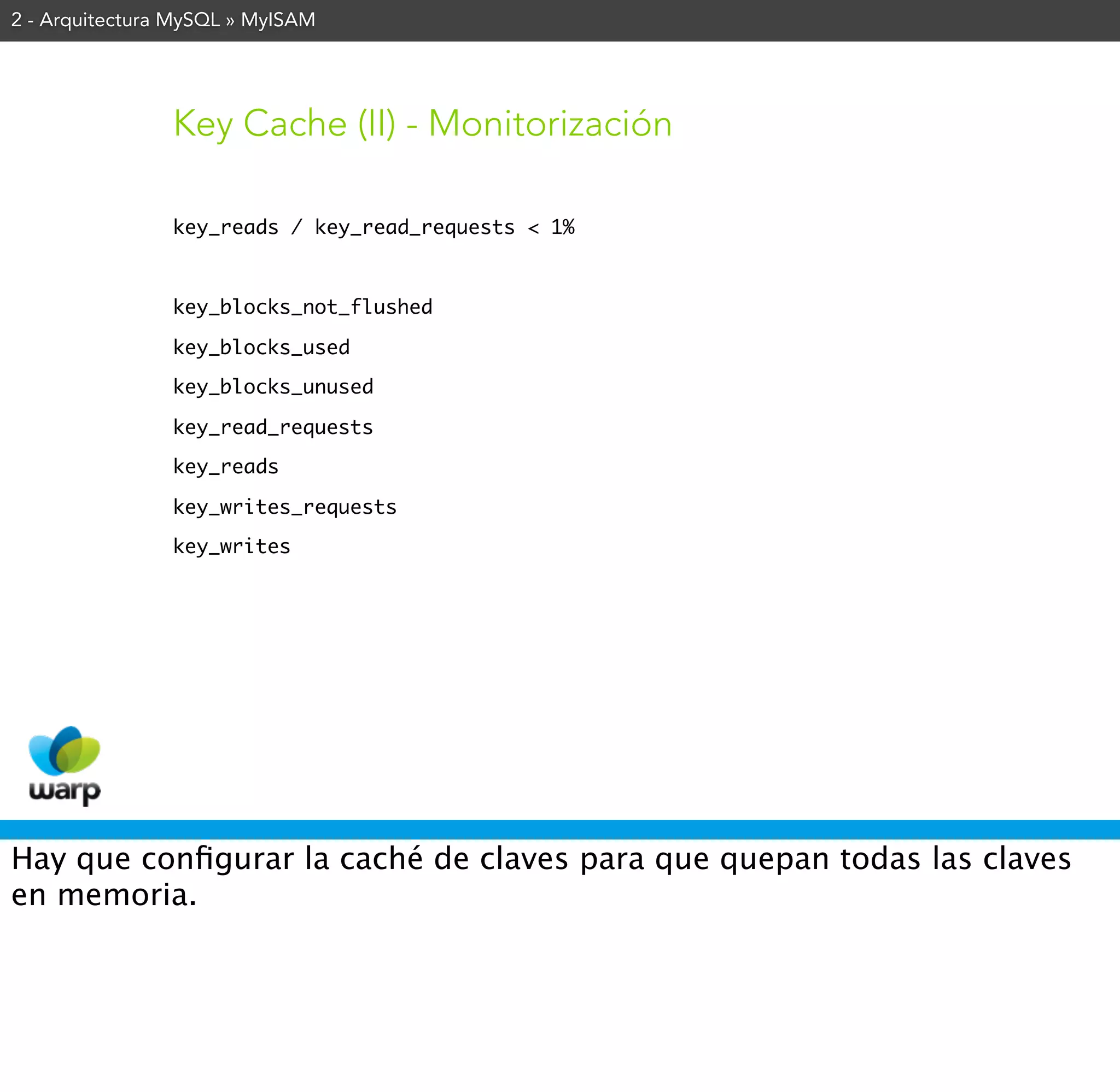 2 - Arquitectura MySQL » MyISAM




                Key Cache (II) - Monitorización

                key_reads / key_read_requests < 1%



                key_blocks_not_flushed

                key_blocks_used

                key_blocks_unused

                key_read_requests

                key_reads

                key_writes_requests

                key_writes




Hay que conﬁgurar la caché de claves para que quepan todas las claves
en memoria.
 
