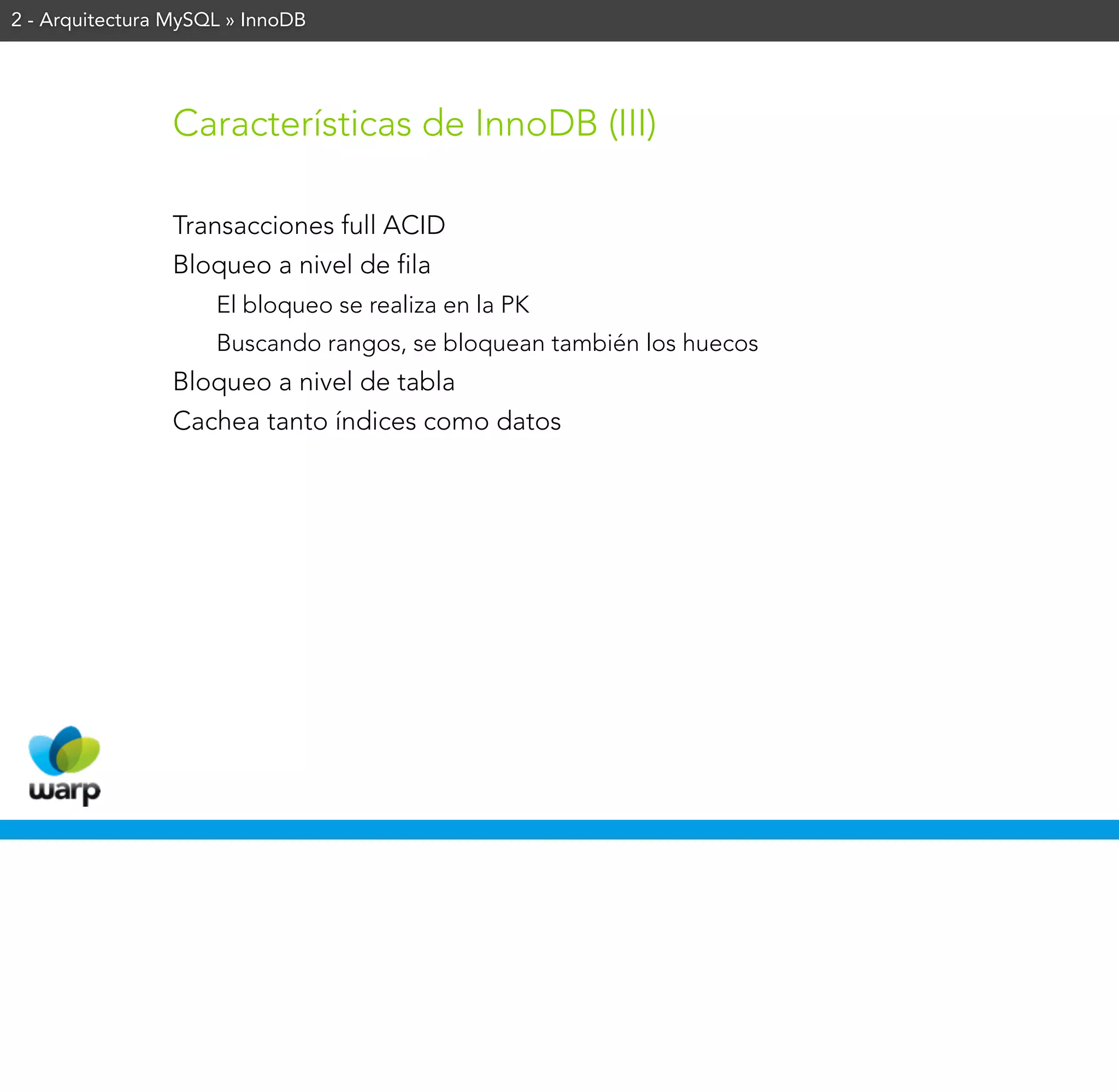 2 - Arquitectura MySQL » InnoDB




                Características de InnoDB (III)

                Transacciones full ACID
                Bloqueo a nivel de fila
                     El bloqueo se realiza en la PK
                     Buscando rangos, se bloquean también los huecos
                Bloqueo a nivel de tabla
                Cachea tanto índices como datos
 