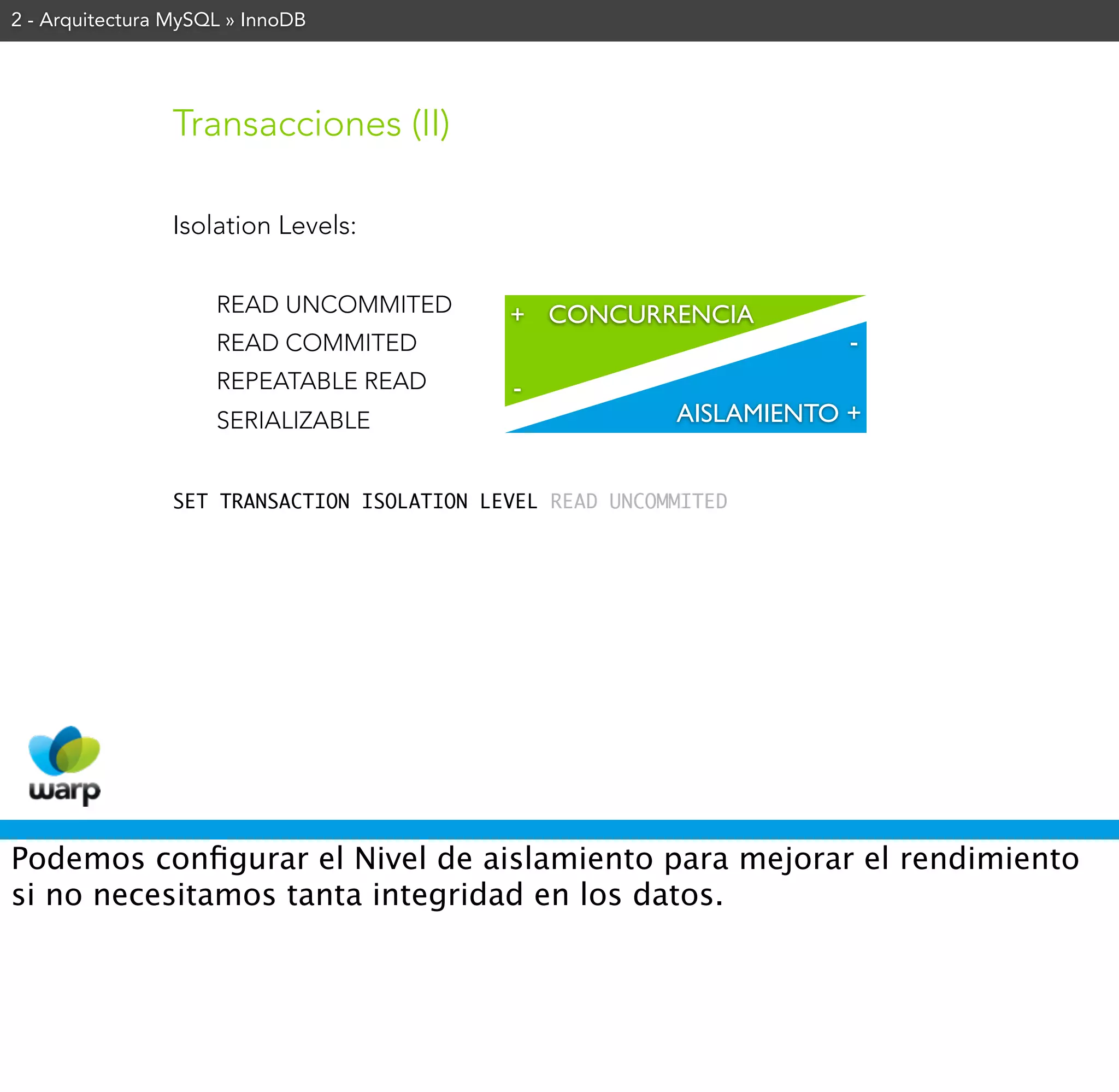 2 - Arquitectura MySQL » InnoDB




                Transacciones (II)

                Isolation Levels:


                     READ UNCOMMITED        + CONCURRENCIA
                     READ COMMITED                                    -
                     REPEATABLE READ        -
                     SERIALIZABLE                         AISLAMIENTO +


                SET TRANSACTION ISOLATION LEVEL READ UNCOMMITED




Podemos conﬁgurar el Nivel de aislamiento para mejorar el rendimiento
si no necesitamos tanta integridad en los datos.
 