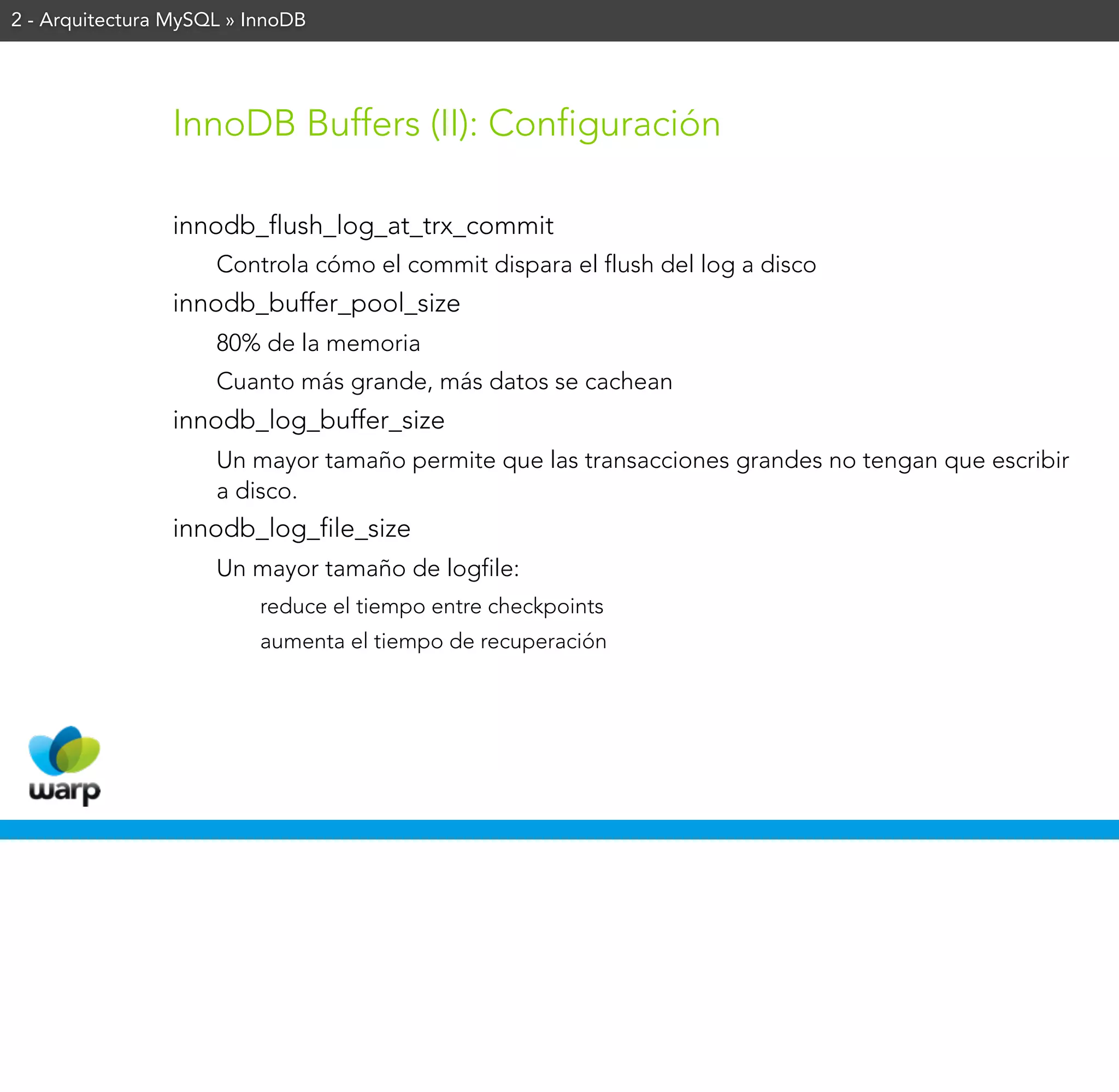 2 - Arquitectura MySQL » InnoDB




                InnoDB Buffers (II): Configuración

                innodb_flush_log_at_trx_commit
                     Controla cómo el commit dispara el flush del log a disco
                innodb_buffer_pool_size
                     80% de la memoria
                     Cuanto más grande, más datos se cachean
                innodb_log_buffer_size
                     Un mayor tamaño permite que las transacciones grandes no tengan que escribir
                     a disco.
                innodb_log_file_size
                     Un mayor tamaño de logfile:
                          reduce el tiempo entre checkpoints
                          aumenta el tiempo de recuperación
 