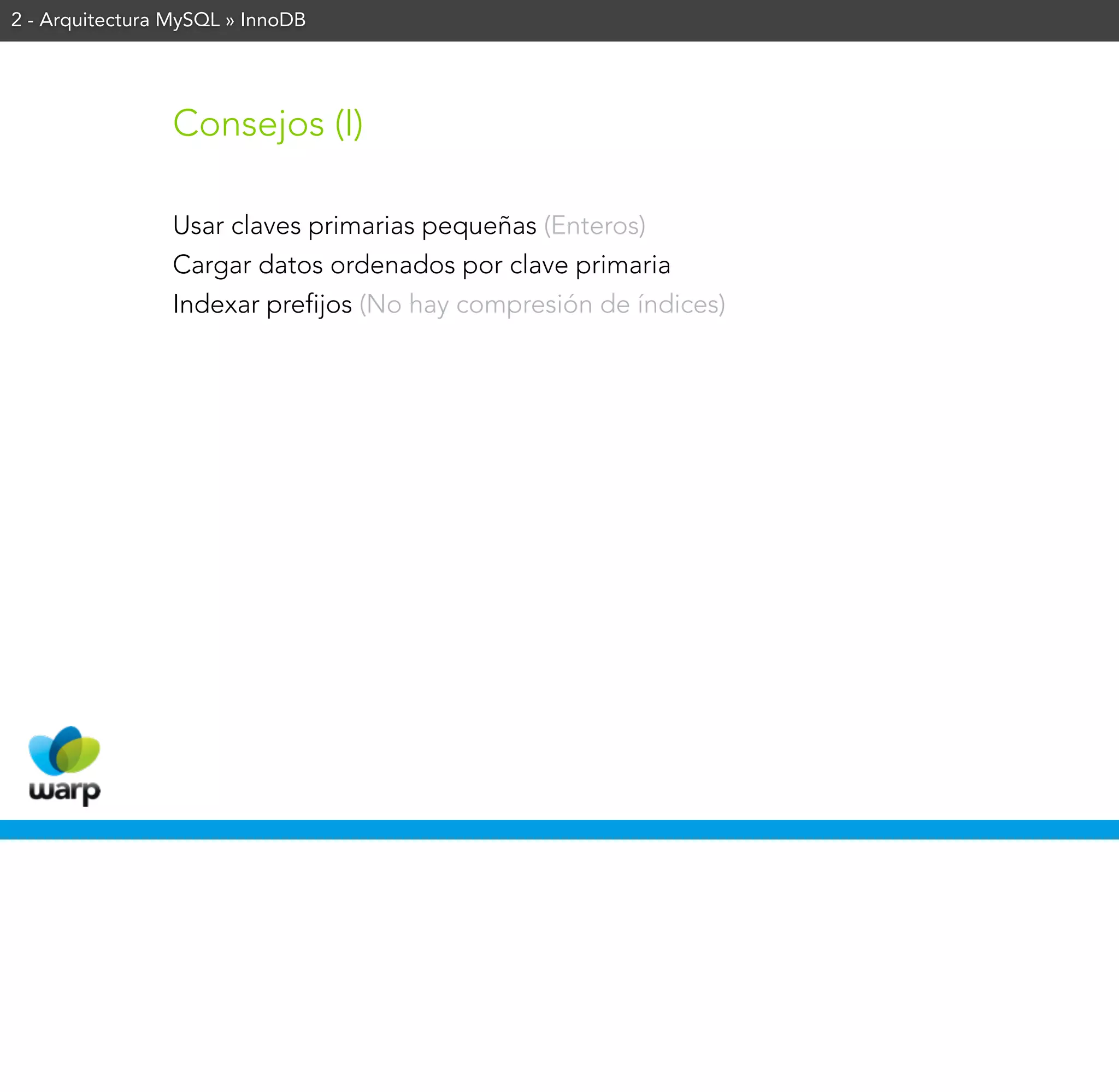 2 - Arquitectura MySQL » InnoDB




                Consejos (I)

                Usar claves primarias pequeñas (Enteros)
                Cargar datos ordenados por clave primaria
                Indexar prefijos (No hay compresión de índices)
 
