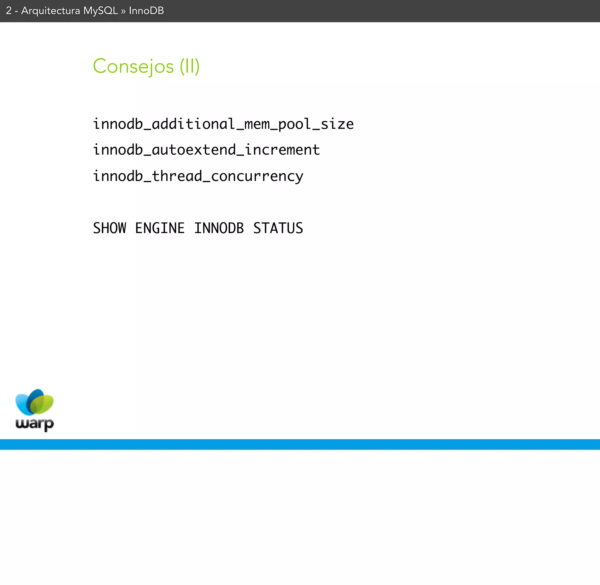 2 - Arquitectura MySQL » InnoDB




                Consejos (II)

                innodb_additional_mem_pool_size
                innodb_autoextend_increment
                innodb_thread_concurrency


                SHOW ENGINE INNODB STATUS
 